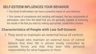 SELF-ESTEEM INFLUENCES YOUR BEHAVIOR
> Your level of self-esteem can have a powerful impact on your behavior.
> Your sense of competence and resulting self-respect, the two components of
self-esteem, stem from the belief that you are generally capable of producing
the results in life that you want by making appropriate, constructive choices.
Characteristics of People with Low Self-Esteem
1. They tend to maintain an external locus of control.
People who maintain an external locus of control
believe that their life is almost totally controlled by
outside forces and that they bear little personal
responsibility for what happens to them.
 