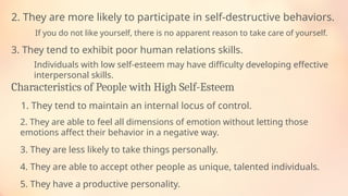 If you do not like yourself, there is no apparent reason to take care of yourself.
2. They are more likely to participate in self-destructive behaviors.
Individuals with low self-esteem may have difficulty developing effective
interpersonal skills.
3. They tend to exhibit poor human relations skills.
Characteristics of People with High Self-Esteem
1. They tend to maintain an internal locus of control.
2. They are able to feel all dimensions of emotion without letting those
emotions affect their behavior in a negative way.
3. They are less likely to take things personally.
4. They are able to accept other people as unique, talented individuals.
5. They have a productive personality.
 