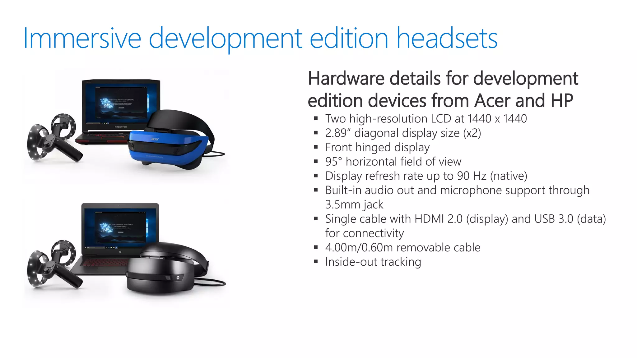 Hardware details for development
edition devices from Acer and HP
▪ Two high-resolution LCD at 1440 x 1440
▪ 2.89” diagonal display size (x2)
▪ Front hinged display
▪ 95° horizontal field of view
▪ Display refresh rate up to 90 Hz (native)
▪ Built-in audio out and microphone support through
3.5mm jack
▪ Single cable with HDMI 2.0 (display) and USB 3.0 (data)
for connectivity
▪ 4.00m/0.60m removable cable
▪ Inside-out tracking
 