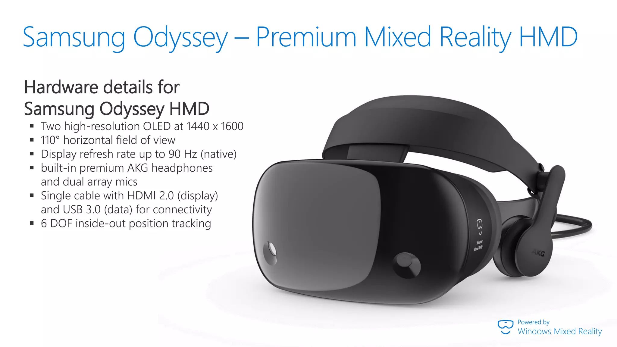 Powered by
Windows Mixed Reality
Hardware details for
Samsung Odyssey HMD
▪ Two high-resolution OLED at 1440 x 1600
▪ 110° horizontal field of view
▪ Display refresh rate up to 90 Hz (native)
▪ built-in premium AKG headphones
and dual array mics
▪ Single cable with HDMI 2.0 (display)
and USB 3.0 (data) for connectivity
▪ 6 DOF inside-out position tracking
 