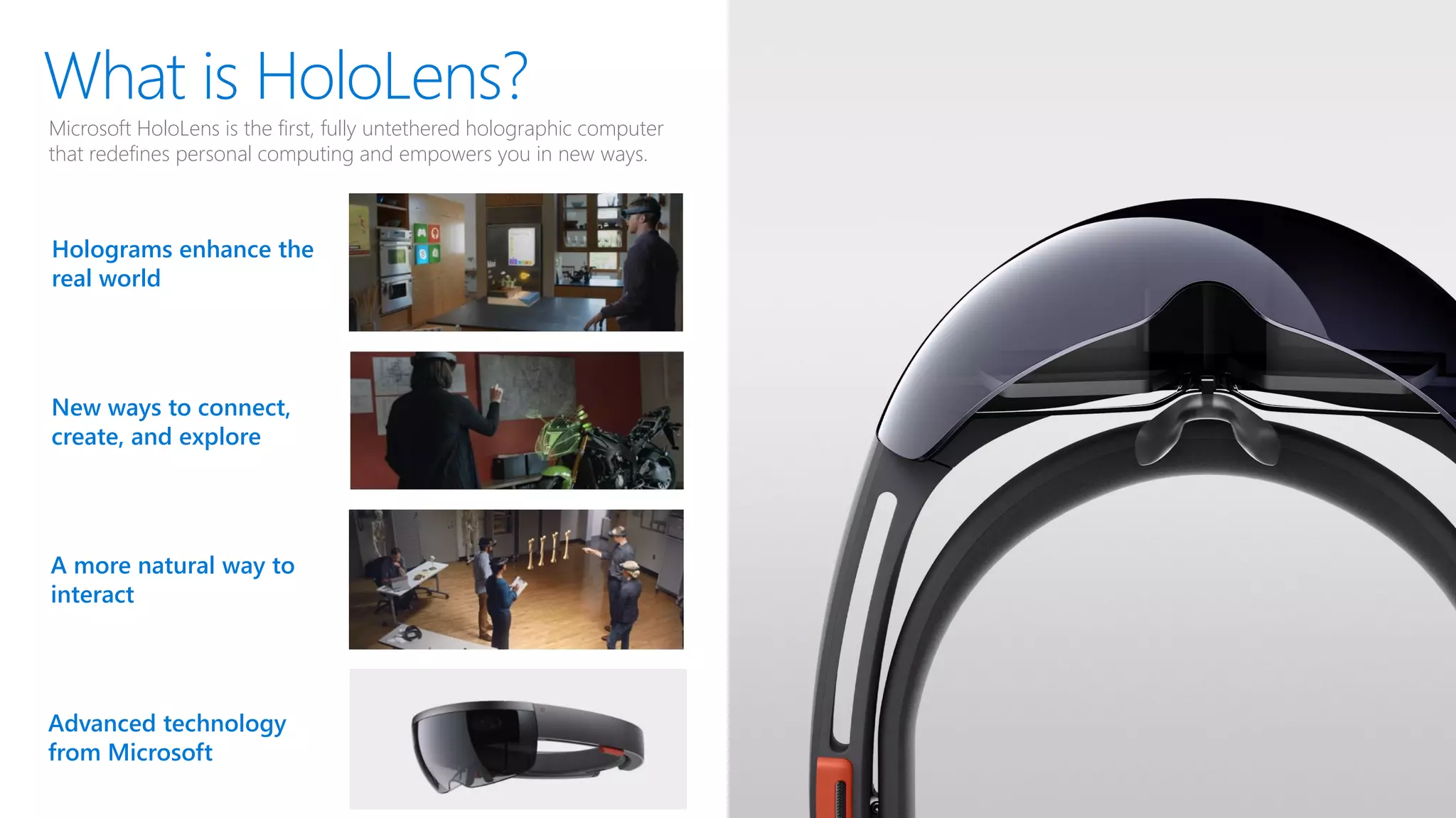 What is HoloLens?
Holograms enhance the
real world
Microsoft HoloLens is the first, fully untethered holographic computer
that redefines personal computing and empowers you in new ways.
New ways to connect,
create, and explore
A more natural way to
interact
Advanced technology
from Microsoft
 