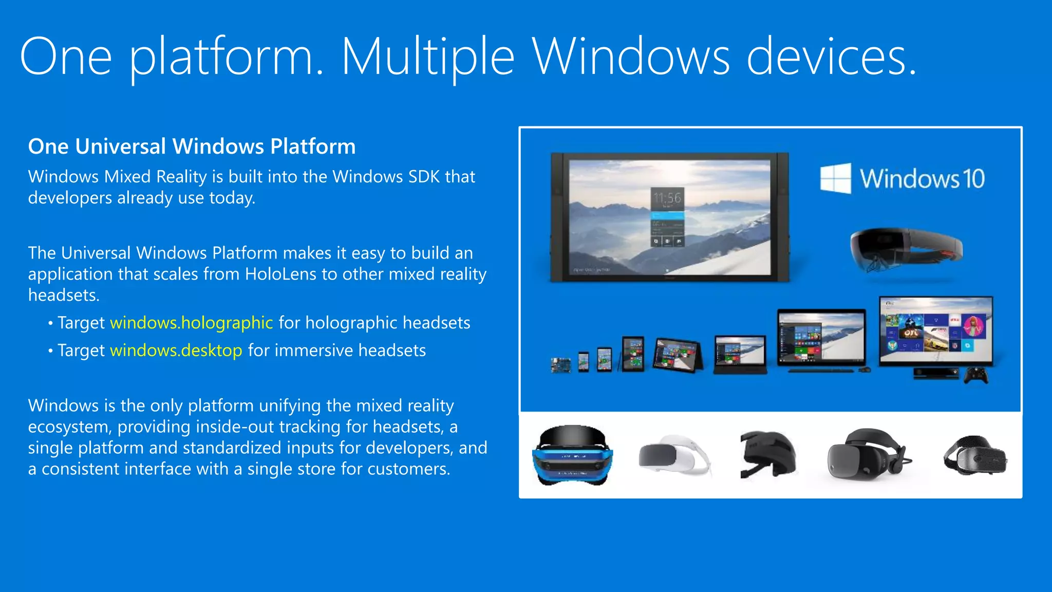 One platform. Multiple Windows devices.
One Universal Windows Platform
Windows Mixed Reality is built into the Windows SDK that
developers already use today.
The Universal Windows Platform makes it easy to build an
application that scales from HoloLens to other mixed reality
headsets.
• Target windows.holographic for holographic headsets
• Target windows.desktop for immersive headsets
Windows is the only platform unifying the mixed reality
ecosystem, providing inside-out tracking for headsets, a
single platform and standardized inputs for developers, and
a consistent interface with a single store for customers.​
 