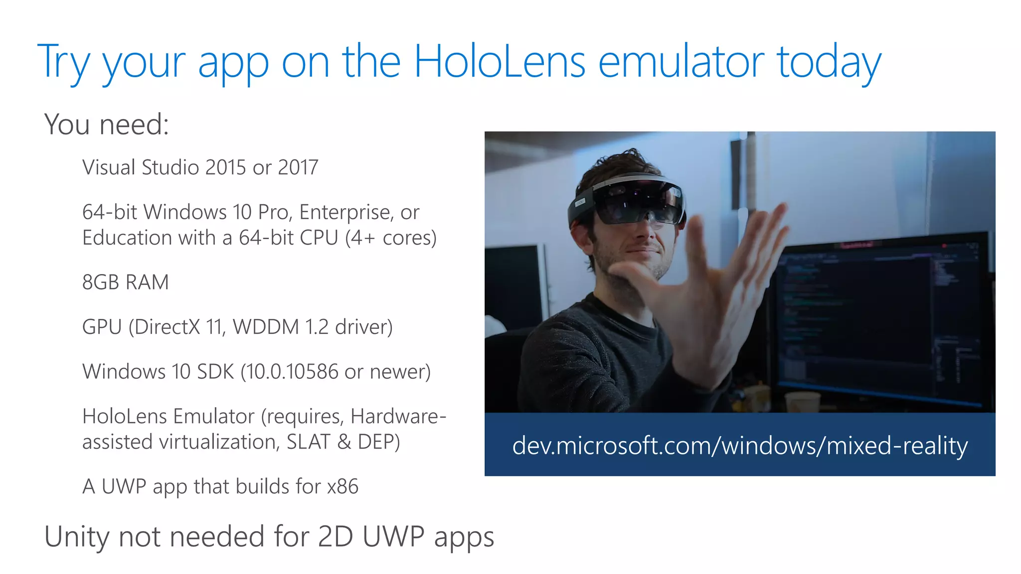 Try your app on the HoloLens emulator today
You need:
Visual Studio 2015 or 2017
64-bit Windows 10 Pro, Enterprise, or
Education with a 64-bit CPU (4+ cores)
8GB RAM
GPU (DirectX 11, WDDM 1.2 driver)
Windows 10 SDK (10.0.10586 or newer)
HoloLens Emulator (requires, Hardware-
assisted virtualization, SLAT & DEP)
A UWP app that builds for x86
Unity not needed for 2D UWP apps
dev.microsoft.com/windows/mixed-reality
 