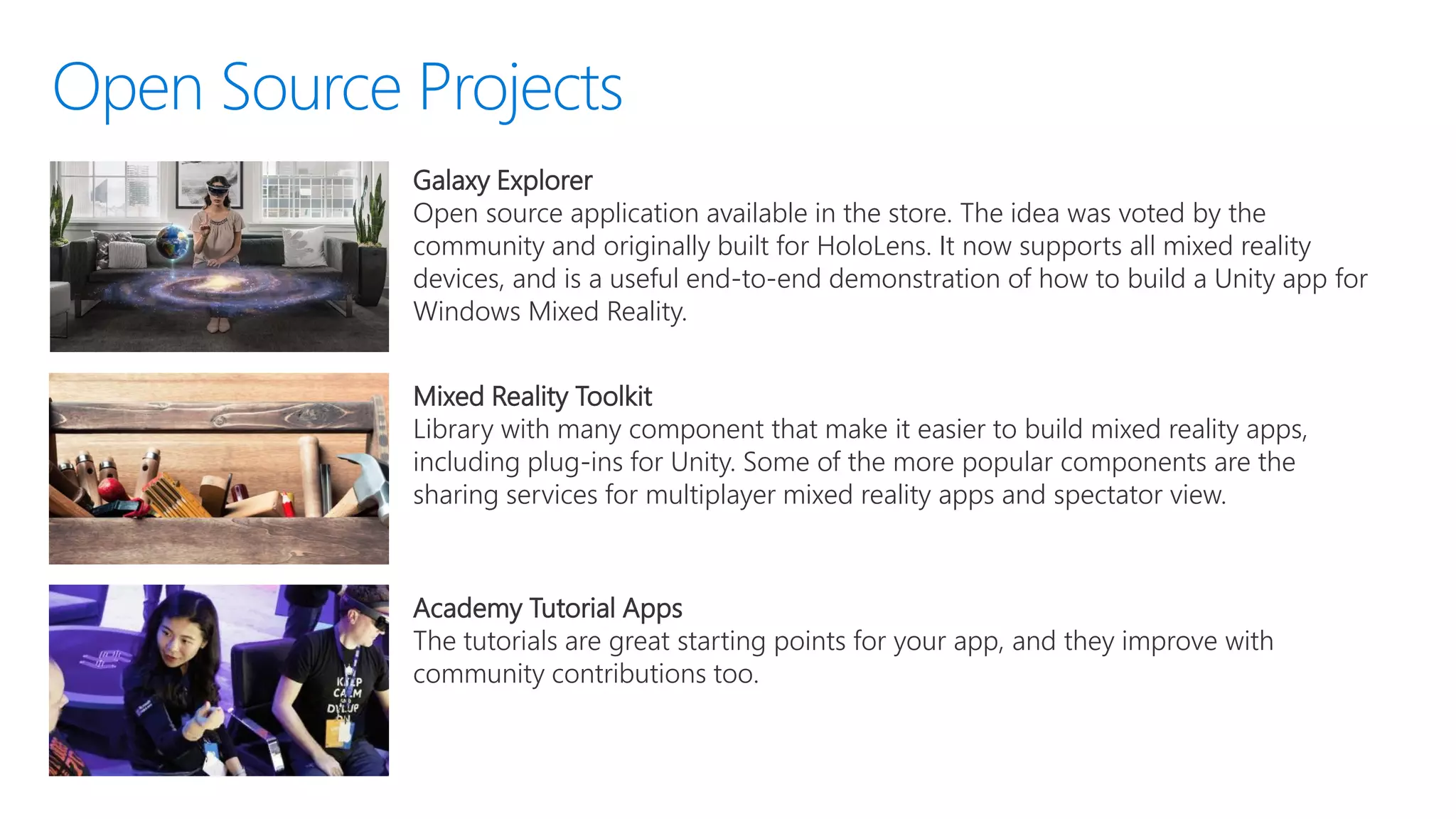 Galaxy Explorer
Open source application available in the store. The idea was voted by the
community and originally built for HoloLens. It now supports all mixed reality
devices, and is a useful end-to-end demonstration of how to build a Unity app for
Windows Mixed Reality.
Mixed Reality Toolkit
Library with many component that make it easier to build mixed reality apps,
including plug-ins for Unity. Some of the more popular components are the
sharing services for multiplayer mixed reality apps and spectator view.
Academy Tutorial Apps
The tutorials are great starting points for your app, and they improve with
community contributions too.
 
