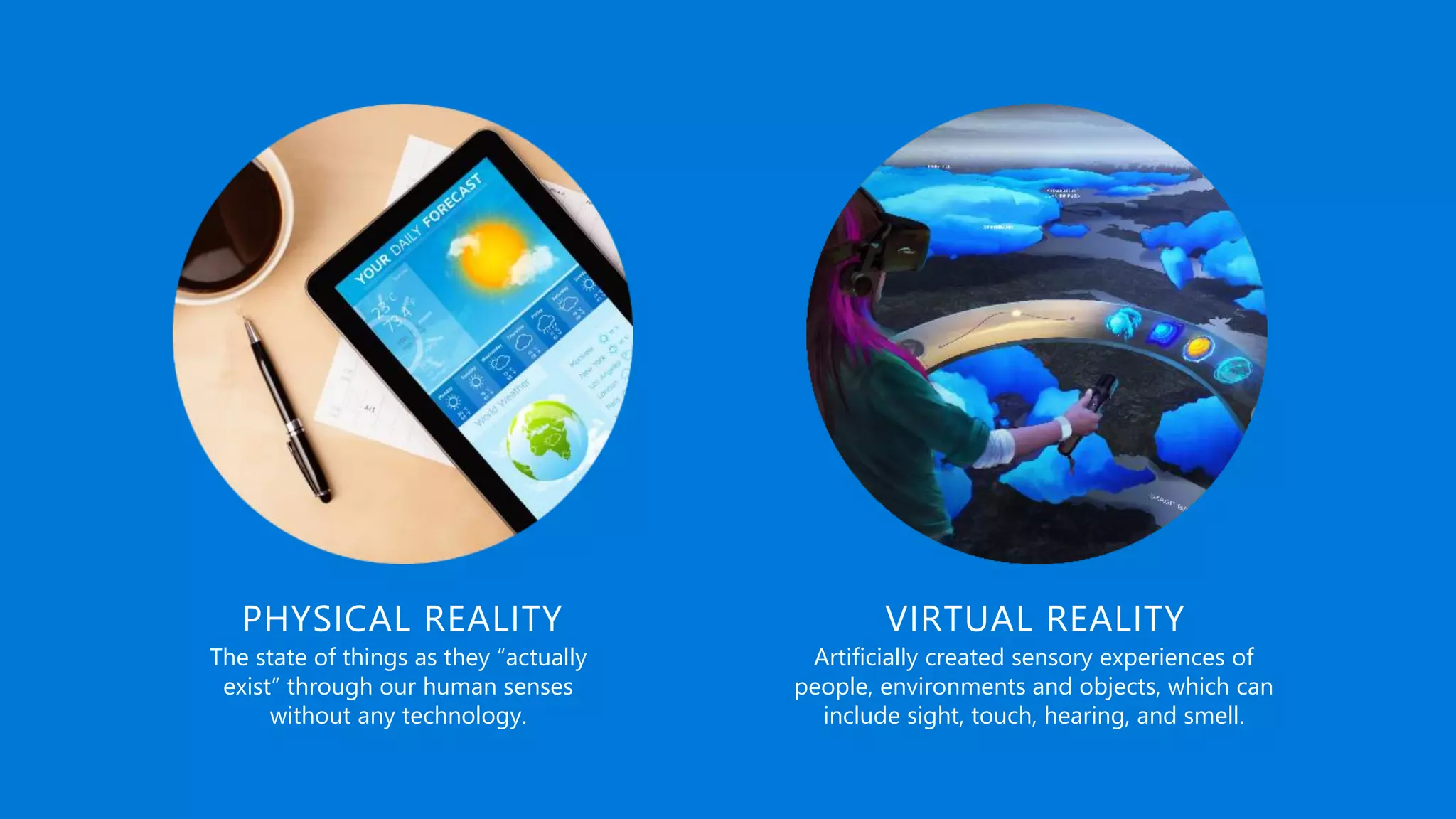 The state of things as they “actually
exist” through our human senses
without any technology.
Artificially created sensory experiences of
people, environments and objects, which can
include sight, touch, hearing, and smell.
PHYSICAL REALITY VIRTUAL REALITY
 