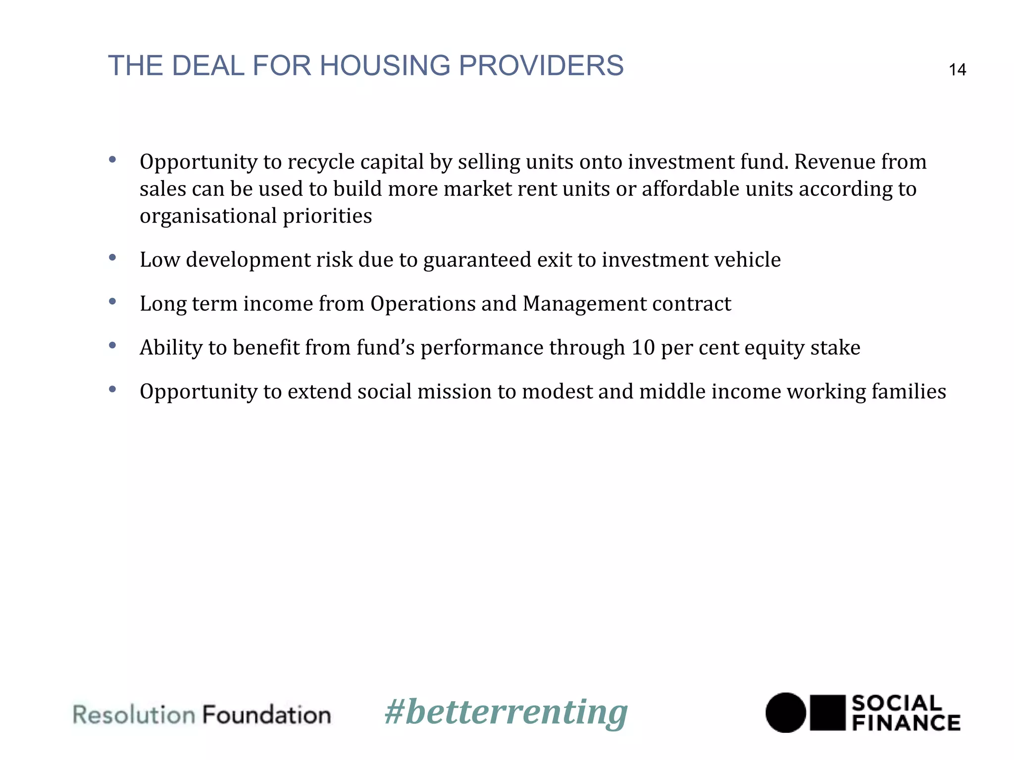 THE DEAL FOR HOUSING PROVIDERS
• Opportunity to recycle capital by selling units onto investment fund. Revenue from
sales can be used to build more market rent units or affordable units according to
organisational priorities
• Low development risk due to guaranteed exit to investment vehicle
• Long term income from Operations and Management contract
• Ability to benefit from fund’s performance through 10 per cent equity stake
• Opportunity to extend social mission to modest and middle income working families
14
#betterrenting
 