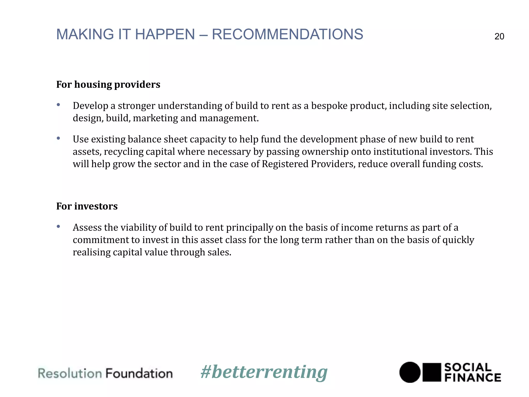 MAKING IT HAPPEN – RECOMMENDATIONS
For housing providers
• Develop a stronger understanding of build to rent as a bespoke product, including site selection,
design, build, marketing and management.
• Use existing balance sheet capacity to help fund the development phase of new build to rent
assets, recycling capital where necessary by passing ownership onto institutional investors. This
will help grow the sector and in the case of Registered Providers, reduce overall funding costs.
For investors
• Assess the viability of build to rent principally on the basis of income returns as part of a
commitment to invest in this asset class for the long term rather than on the basis of quickly
realising capital value through sales.
20
#betterrenting
 
