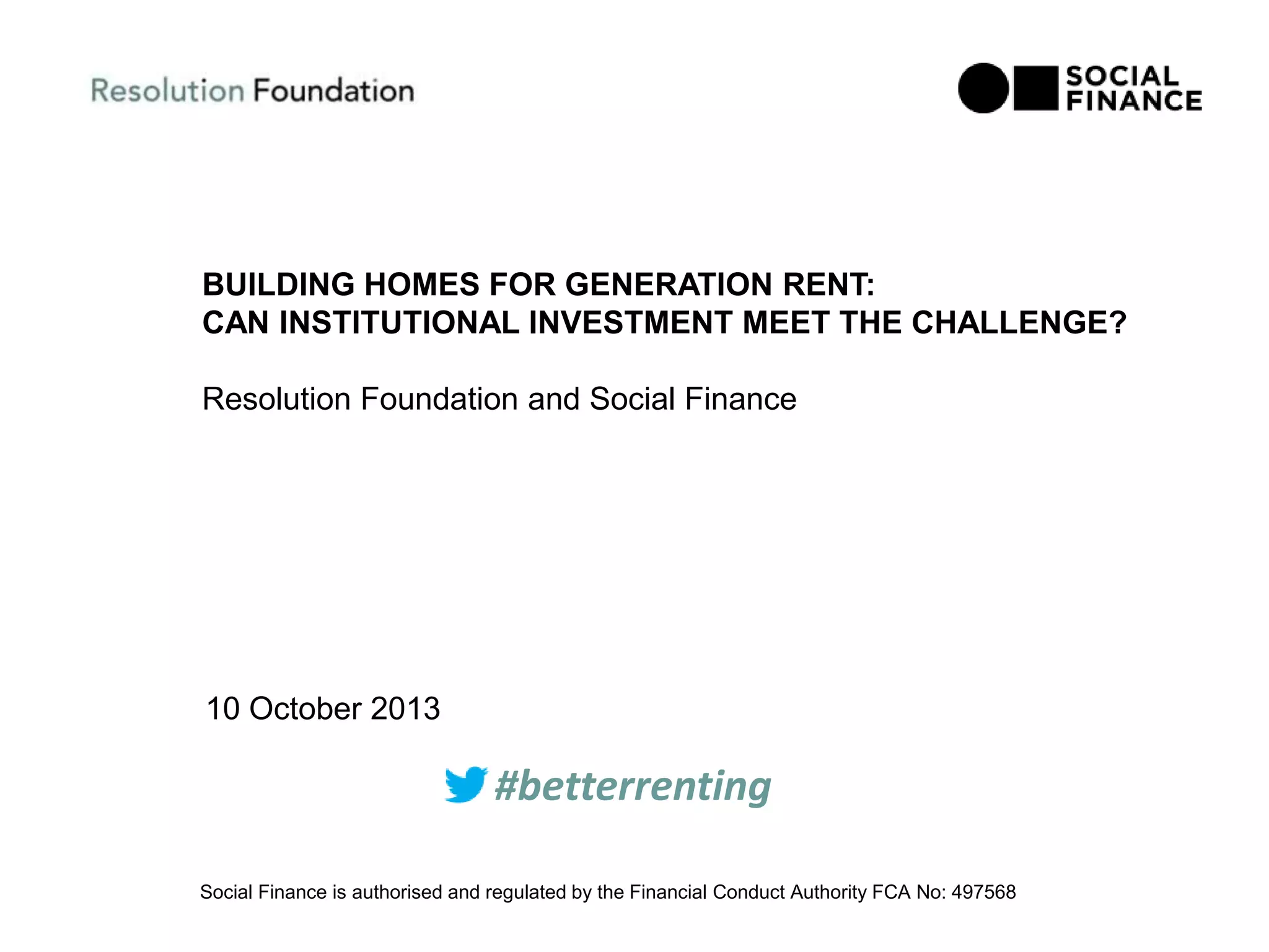 BUILDING HOMES FOR GENERATION RENT:
CAN INSTITUTIONAL INVESTMENT MEET THE CHALLENGE?
Resolution Foundation and Social Finance
10 October 2013
Social Finance is authorised and regulated by the Financial Conduct Authority FCA No: 497568
#betterrenting
 