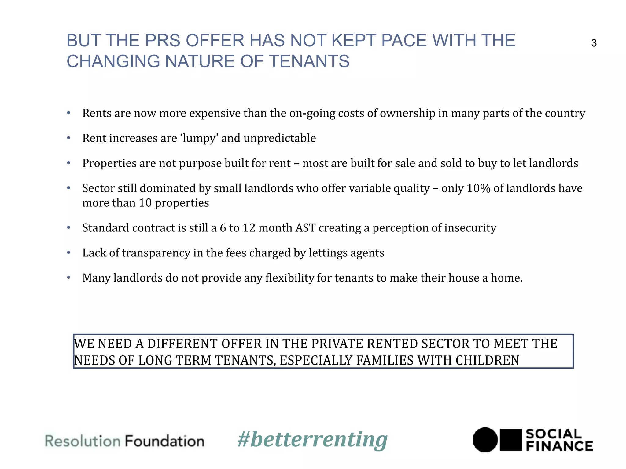 BUT THE PRS OFFER HAS NOT KEPT PACE WITH THE
CHANGING NATURE OF TENANTS
• Rents are now more expensive than the on-going costs of ownership in many parts of the country
• Rent increases are ‘lumpy’ and unpredictable
• Properties are not purpose built for rent – most are built for sale and sold to buy to let landlords
• Sector still dominated by small landlords who offer variable quality – only 10% of landlords have
more than 10 properties
• Standard contract is still a 6 to 12 month AST creating a perception of insecurity
• Lack of transparency in the fees charged by lettings agents
• Many landlords do not provide any flexibility for tenants to make their house a home.
3
WE NEED A DIFFERENT OFFER IN THE PRIVATE RENTED SECTOR TO MEET THE
NEEDS OF LONG TERM TENANTS, ESPECIALLY FAMILIES WITH CHILDREN
#betterrenting
 