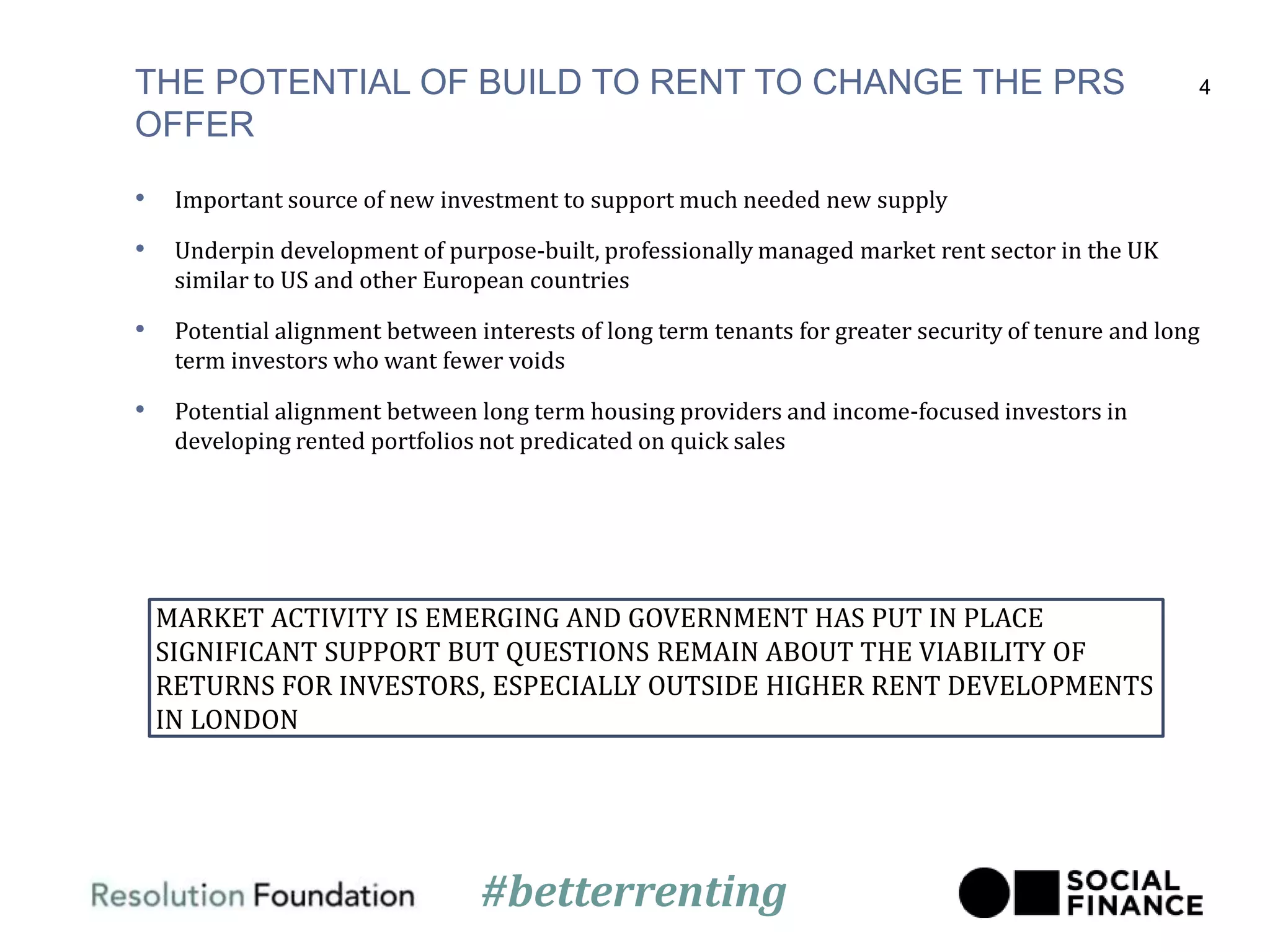 THE POTENTIAL OF BUILD TO RENT TO CHANGE THE PRS
OFFER
• Important source of new investment to support much needed new supply
• Underpin development of purpose-built, professionally managed market rent sector in the UK
similar to US and other European countries
• Potential alignment between interests of long term tenants for greater security of tenure and long
term investors who want fewer voids
• Potential alignment between long term housing providers and income-focused investors in
developing rented portfolios not predicated on quick sales
4
MARKET ACTIVITY IS EMERGING AND GOVERNMENT HAS PUT IN PLACE
SIGNIFICANT SUPPORT BUT QUESTIONS REMAIN ABOUT THE VIABILITY OF
RETURNS FOR INVESTORS, ESPECIALLY OUTSIDE HIGHER RENT DEVELOPMENTS
IN LONDON
#betterrenting
 