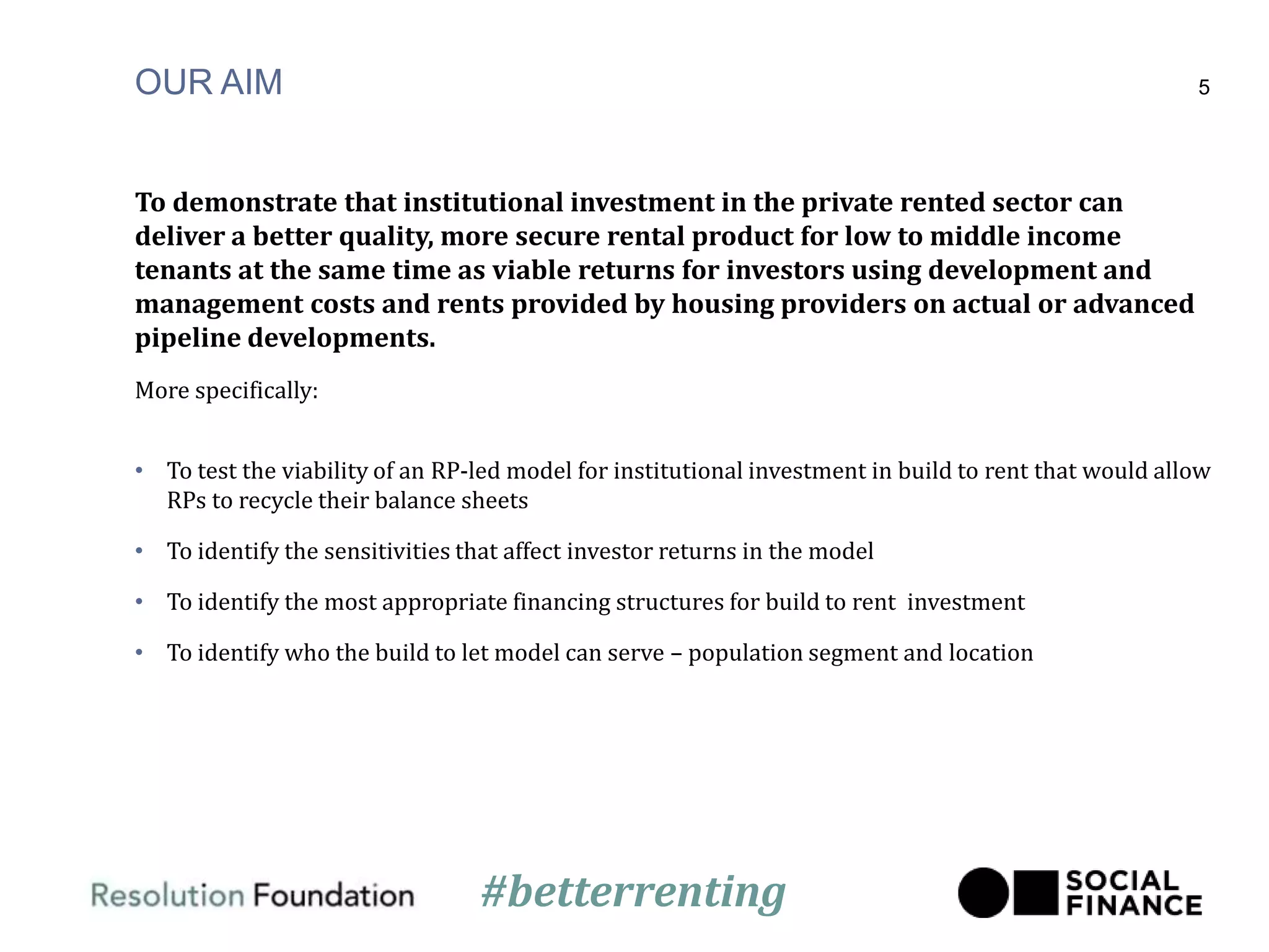 OUR AIM
To demonstrate that institutional investment in the private rented sector can
deliver a better quality, more secure rental product for low to middle income
tenants at the same time as viable returns for investors using development and
management costs and rents provided by housing providers on actual or advanced
pipeline developments.
More specifically:
• To test the viability of an RP-led model for institutional investment in build to rent that would allow
RPs to recycle their balance sheets
• To identify the sensitivities that affect investor returns in the model
• To identify the most appropriate financing structures for build to rent investment
• To identify who the build to let model can serve – population segment and location
5
#betterrenting
 