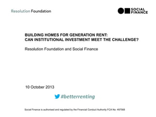 BUILDING HOMES FOR GENERATION RENT:
CAN INSTITUTIONAL INVESTMENT MEET THE CHALLENGE?
Resolution Foundation and Social Finance
10 October 2013
Social Finance is authorised and regulated by the Financial Conduct Authority FCA No: 497568
#betterrenting
 