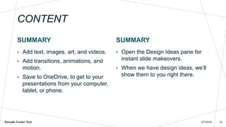 CONTENT
SUMMARY
• Add text, images, art, and videos.
• Add transitions, animations, and
motion.
• Save to OneDrive, to get to your
presentations from your computer,
tablet, or phone.
SUMMARY
• Open the Design Ideas pane for
instant slide makeovers.
• When we have design ideas, we’ll
show them to you right there.
Sample Footer Text 2/7/20XX 10
 