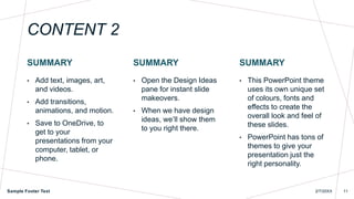 CONTENT 2
SUMMARY
• Add text, images, art,
and videos.
• Add transitions,
animations, and motion.
• Save to OneDrive, to
get to your
presentations from your
computer, tablet, or
phone.
SUMMARY
• Open the Design Ideas
pane for instant slide
makeovers.
• When we have design
ideas, we’ll show them
to you right there.
SUMMARY
• This PowerPoint theme
uses its own unique set
of colours, fonts and
effects to create the
overall look and feel of
these slides.
• PowerPoint has tons of
themes to give your
presentation just the
right personality.
Sample Footer Text 2/7/20XX 11
 