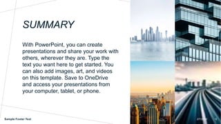 SUMMARY
With PowerPoint, you can create
presentations and share your work with
others, wherever they are. Type the
text you want here to get started. You
can also add images, art, and videos
on this template. Save to OneDrive
and access your presentations from
your computer, tablet, or phone.
Sample Footer Text 2/7/20XX 12
 