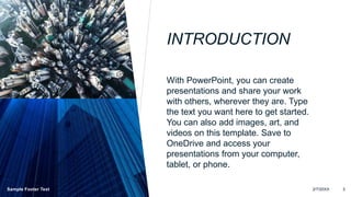 INTRODUCTION
With PowerPoint, you can create
presentations and share your work
with others, wherever they are. Type
the text you want here to get started.
You can also add images, art, and
videos on this template. Save to
OneDrive and access your
presentations from your computer,
tablet, or phone.
Sample Footer Text 2/7/20XX 3
 