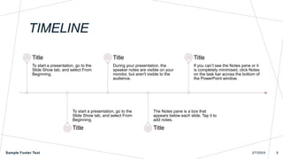 To start a presentation, go to the
Slide Show tab, and select From
Beginning.
Title
To start a presentation, go to the
Slide Show tab, and select From
Beginning.
Title
During your presentation, the
speaker notes are visible on your
monitor, but aren't visible to the
audience.
Title
The Notes pane is a box that
appears below each slide. Tap it to
add notes.
Title
If you can’t see the Notes pane or it
is completely minimised, click Notes
on the task bar across the bottom of
the PowerPoint window.
Title
TIMELINE
Sample Footer Text 2/7/20XX 9
 