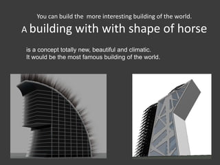 You can build the more interesting building of the world.

A building        with with shape of horse
is a concept totally new, beautiful and climatic.
It would be the most famous building of the world.
 