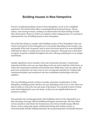 Building houses in New Hampshire
If you’re considering building a house in New Hampshire, you’re in for a delightful
experience. The Granite State offers a remarkable blend of natural beauty, vibrant
culture, and a strong economy, making it an ideal location for those looking to build
their dream home. However, before you embark on this exciting journey, it’s essential to
understand the cost of building houses in New Hampshire.
One of the first things to consider when building a house in New Hampshire is the cost
of land. Land prices in New Hampshire can vary greatly depending on the location, size,
and quality of the land. In general, land in more rural areas tends to be more affordable,
while land in urban or coastal areas can be more expensive. The good news is that there
are plenty of options available throughout the state, offering something for every budget
and lifestyle.
Another significant cost to consider is the cost of materials and labor. Construction
materials and labor costs can vary depending on the size and complexity of the home, as
well as the construction methods and materials used. While these costs can add up, the
good news is that there are many ways to save on materials and labor by working with
experienced builders and contractors who have established relationships with local
suppliers.
The cost of building permits and fees is another important consideration. In New
Hampshire, building permits and fees can vary depending on the town or city where you
plan to build, as well as the size and scope of the project. It’s essential to factor in these
costs when budgeting for your new home, as they can vary significantly from one
location to another.
One potential cost-saving opportunity when building a house in New Hampshire is to
take advantage of energy-efficient building techniques and materials. The state offers
various incentives and rebates for homeowners who choose to build energy-efficient
homes, such as using solar panels, geothermal heating and cooling systems, or
environmentally friendly building materials. By incorporating these sustainable features
 