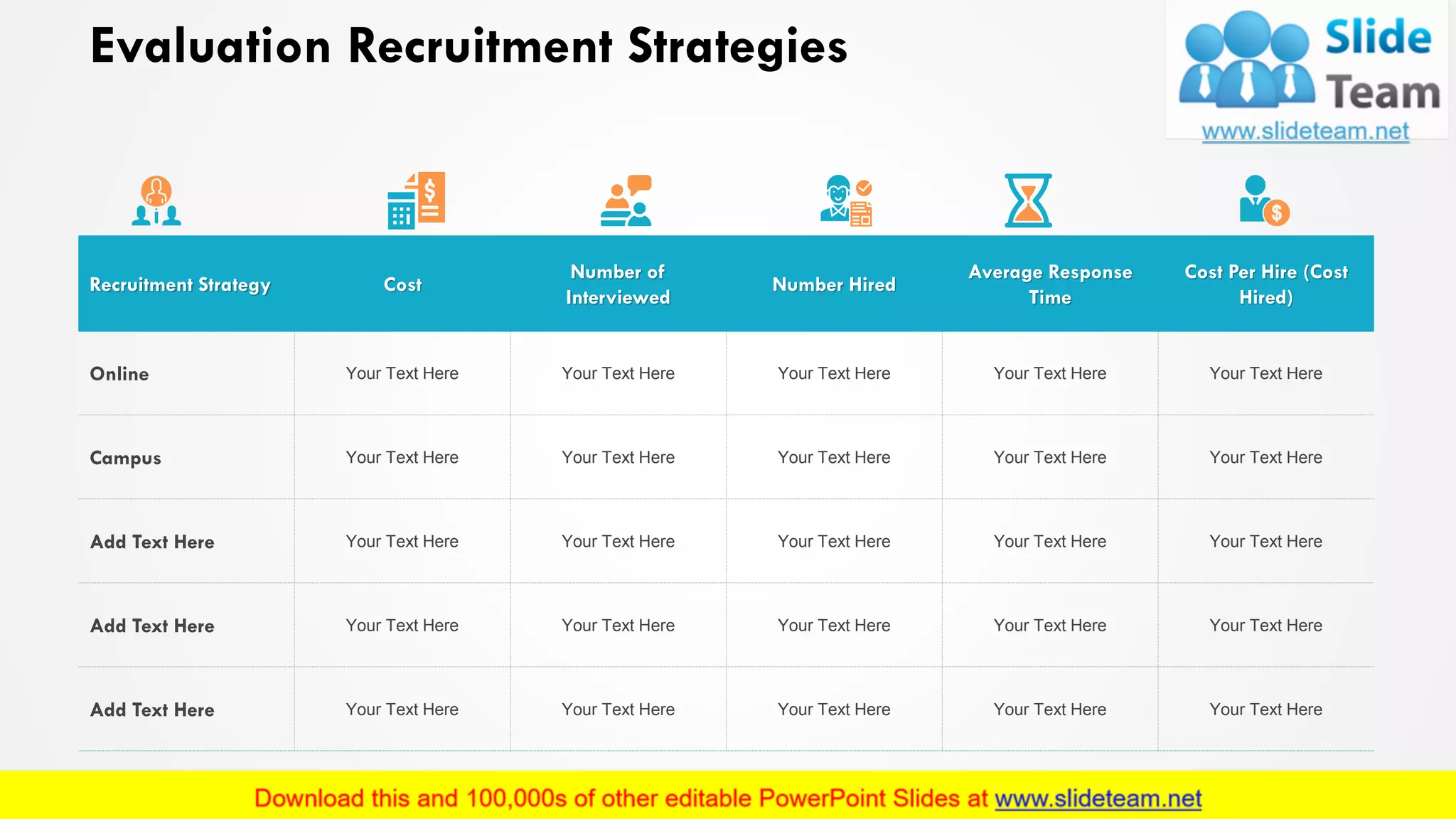 Evaluation Recruitment Strategies
Recruitment Strategy Cost
Number of
Interviewed
Number Hired
Average Response
Time
Cost Per Hire (Cost
Hired)
Online Your Text Here Your Text Here Your Text Here Your Text Here Your Text Here
Campus Your Text Here Your Text Here Your Text Here Your Text Here Your Text Here
Add Text Here Your Text Here Your Text Here Your Text Here Your Text Here Your Text Here
Add Text Here Your Text Here Your Text Here Your Text Here Your Text Here Your Text Here
Add Text Here Your Text Here Your Text Here Your Text Here Your Text Here Your Text Here
12
 