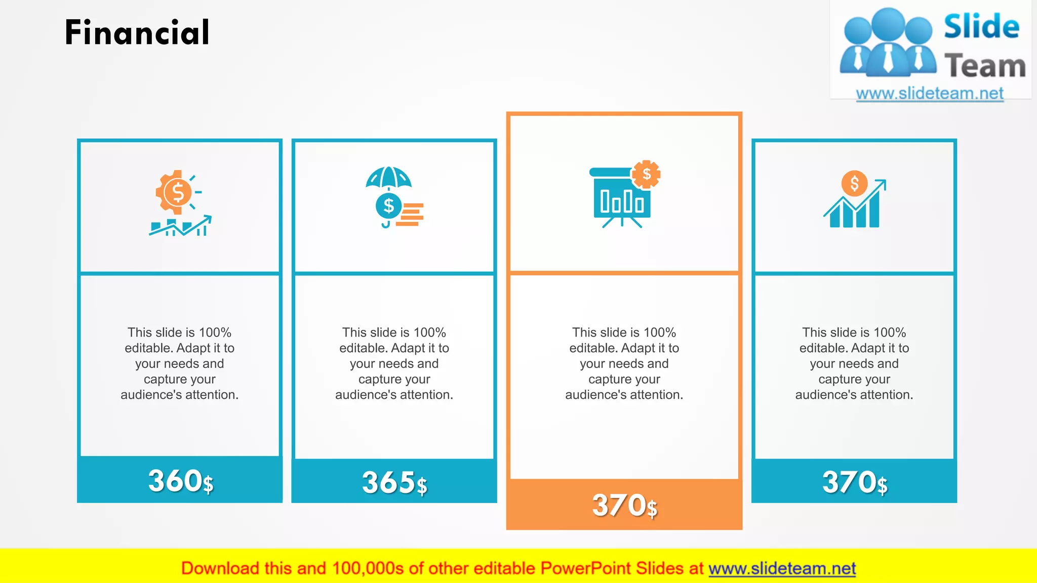 Financial
This slide is 100%
editable. Adapt it to
your needs and
capture your
audience's attention.
This slide is 100%
editable. Adapt it to
your needs and
capture your
audience's attention.
This slide is 100%
editable. Adapt it to
your needs and
capture your
audience's attention.
This slide is 100%
editable. Adapt it to
your needs and
capture your
audience's attention.
360$ 365$
370$
370$
18
 