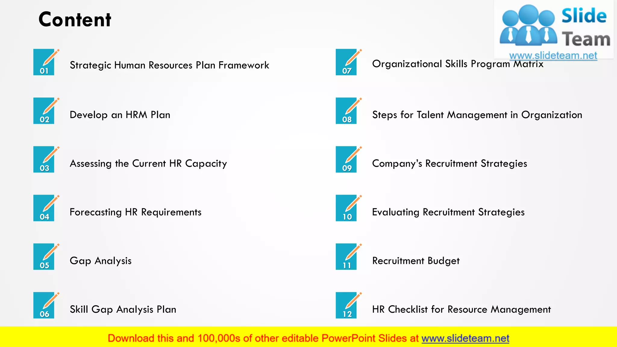 Content
Organizational Skills Program Matrix
07
Steps for Talent Management in Organization08
Company’s Recruitment Strategies09
Evaluating Recruitment Strategies10
Recruitment Budget11
HR Checklist for Resource Management12
Strategic Human Resources Plan Framework01
Develop an HRM Plan02
Assessing the Current HR Capacity03
Forecasting HR Requirements04
Gap Analysis05
Skill Gap Analysis Plan06
2
 