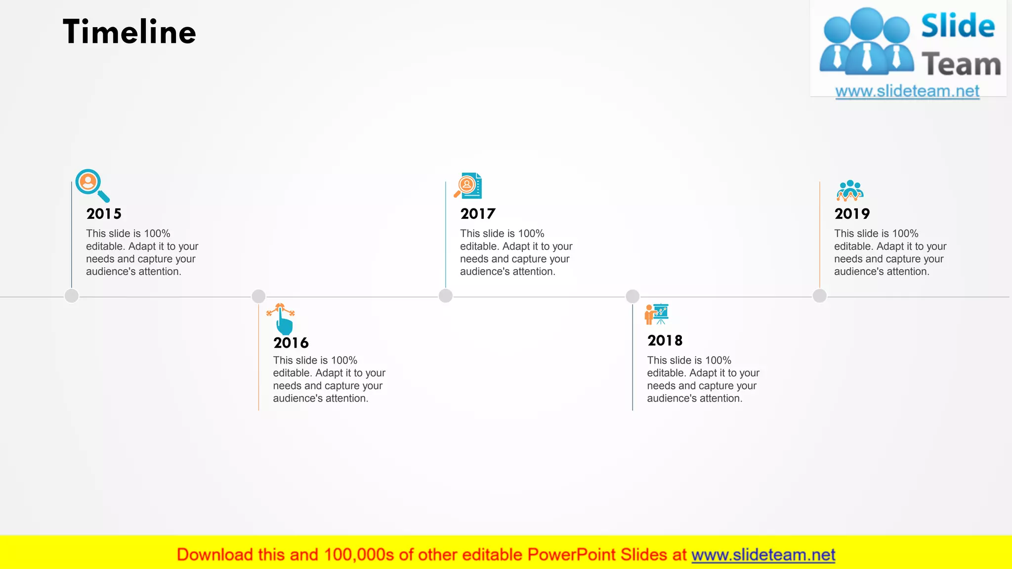 Timeline
This slide is 100%
editable. Adapt it to your
needs and capture your
audience's attention.
2016
This slide is 100%
editable. Adapt it to your
needs and capture your
audience's attention.
2018
This slide is 100%
editable. Adapt it to your
needs and capture your
audience's attention.
2015
This slide is 100%
editable. Adapt it to your
needs and capture your
audience's attention.
2017
This slide is 100%
editable. Adapt it to your
needs and capture your
audience's attention.
2019
23
 
