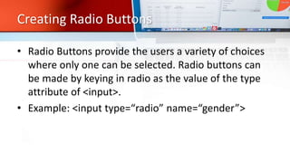 Creating Radio Buttons
• Radio Buttons provide the users a variety of choices
where only one can be selected. Radio buttons can
be made by keying in radio as the value of the type
attribute of <input>.
• Example: <input type=“radio” name=“gender”>
 