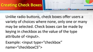 Creating Check Boxes
Unlike radio buttons, check boxes offer users a
variety of choices where none, only one or many
may be selected. Check boxes can be made by
keying in checkbox as the value of the type
attribute of <input>.
Example: <input type=“checkbox”
name=“checkboxCS”>
 