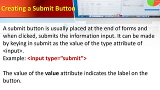 Creating a Submit Button
A submit button is usually placed at the end of forms and
when clicked, submits the information input. It can be made
by keying in submit as the value of the type attribute of
<input>.
Example: <input type=“submit”>
The value of the value attribute indicates the label on the
button.
 