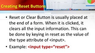 Creating Reset Buttons
• Reset or Clear Button is usually placed at
the end of a form. When it is clicked, it
clears all the input information. This can
be done by keying in reset as the value of
the type attribute of <input>.
• Example: <input type=“reset”>
 