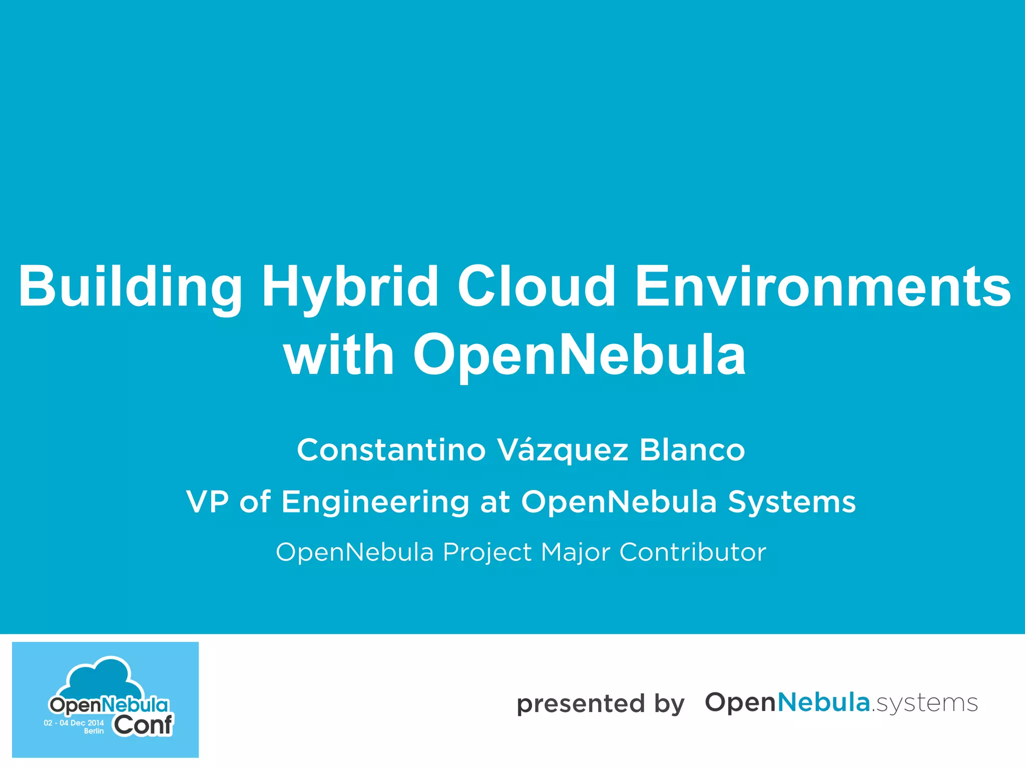 Building Hybrid Cloud Environments 
with OpenNebula 
Constantino Vázquez Blanco 
VP of Engineering at OpenNebula Systems 
OpenNebula Project Major Contributor 
presented by 
 