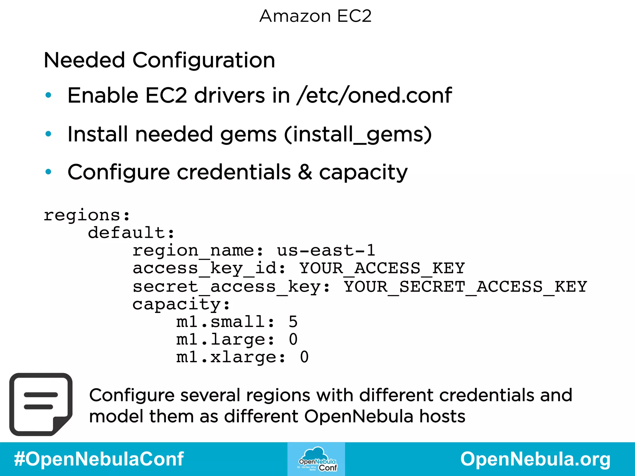 Amazon EC2 
Needed Configuration 
• Enable EC2 drivers in /etc/oned.conf 
• Install needed gems (install_gems) 
• Configure credentials & capacity 
regions: 
default: 
region_name: us-east-1 
access_key_id: YOUR_ACCESS_KEY 
secret_access_key: YOUR_SECRET_ACCESS_KEY 
capacity: 
m1.small: 5 
m1.large: 0 
m1.xlarge: 0 
Configure several regions with different credentials and 
model them as different OpenNebula hosts 
#OpenNebulaConf OpenNebula.org 
 