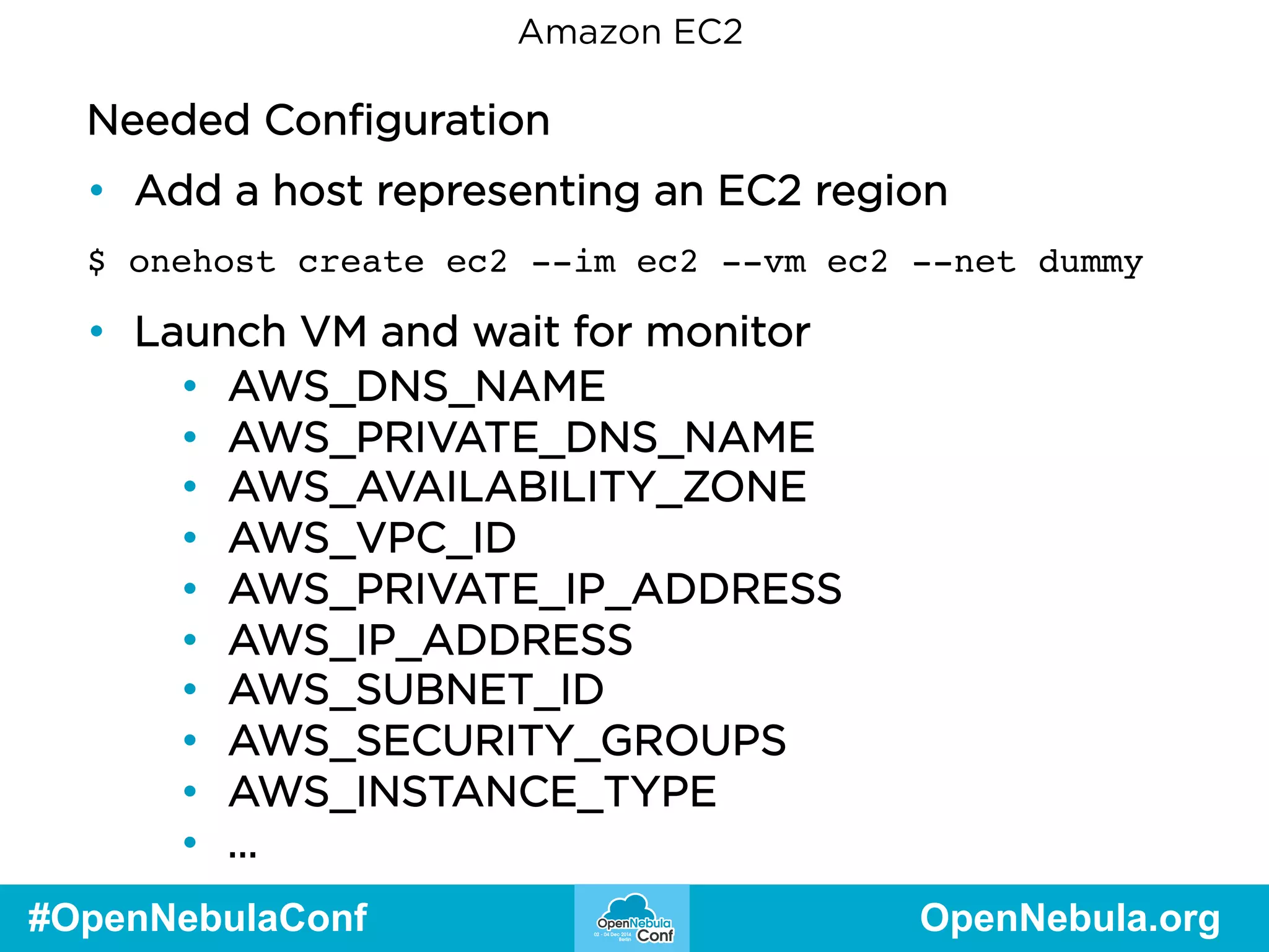 Amazon EC2 
Needed Configuration 
• Add a host representing an EC2 region 
$ onehost create ec2 --im ec2 --vm ec2 --net dummy 
• Launch VM and wait for monitor 
• AWS_DNS_NAME 
• AWS_PRIVATE_DNS_NAME 
• AWS_AVAILABILITY_ZONE 
• AWS_VPC_ID 
• AWS_PRIVATE_IP_ADDRESS 
• AWS_IP_ADDRESS 
• AWS_SUBNET_ID 
• AWS_SECURITY_GROUPS 
• AWS_INSTANCE_TYPE 
• … 
#OpenNebulaConf OpenNebula.org 
 