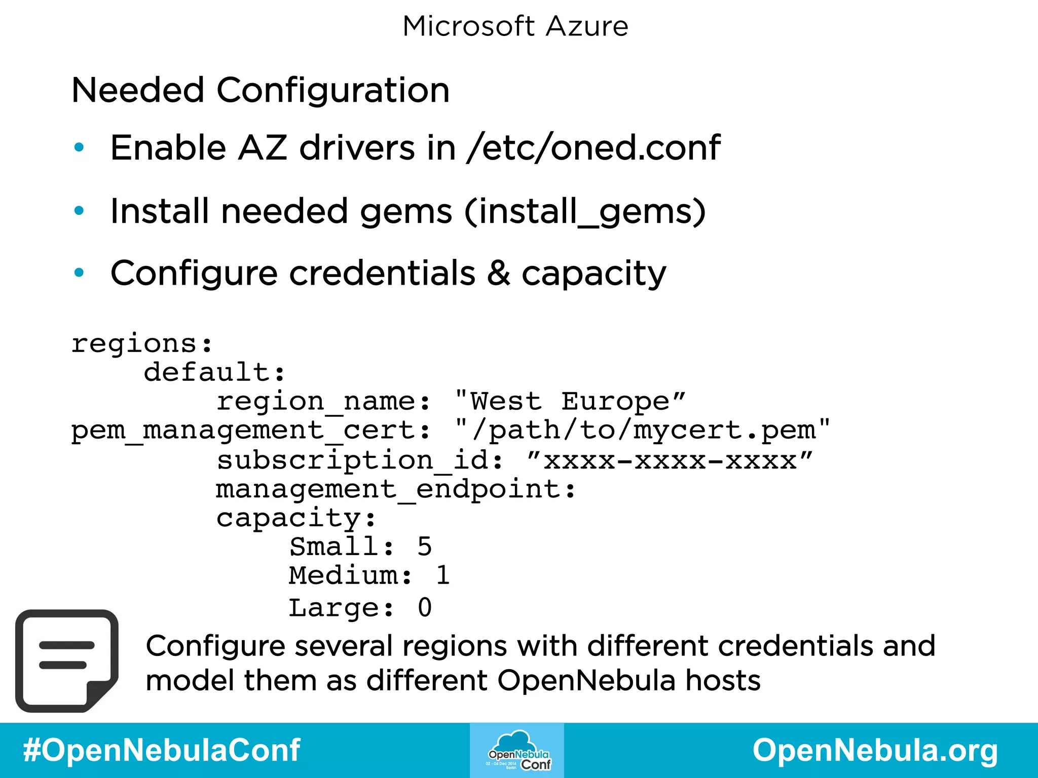 Microsoft Azure 
Needed Configuration 
• Enable AZ drivers in /etc/oned.conf 
• Install needed gems (install_gems) 
• Configure credentials & capacity 
regions: 
default: 
region_name: "West Europe” 
pem_management_cert: "/path/to/mycert.pem" 
subscription_id: ”xxxx-xxxx-xxxx” 
management_endpoint: 
capacity: 
Small: 5 
Medium: 1 
Large: 0 
Configure several regions with different credentials and 
model them as different OpenNebula hosts 
#OpenNebulaConf OpenNebula.org 
 