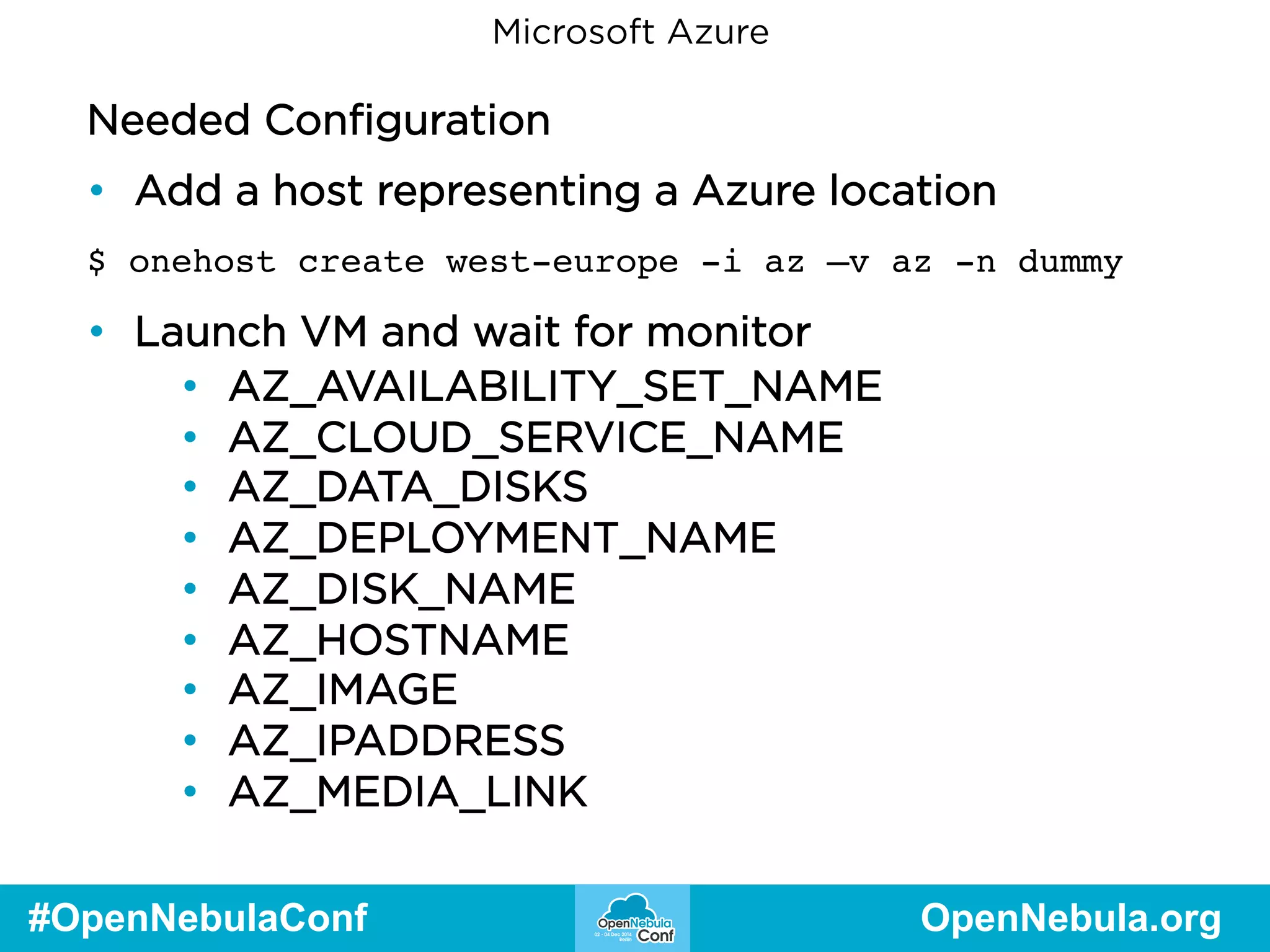 Microsoft Azure 
Needed Configuration 
• Add a host representing a Azure location 
$ onehost create west-europe -i az –v az -n dummy 
• Launch VM and wait for monitor 
• AZ_AVAILABILITY_SET_NAME 
• AZ_CLOUD_SERVICE_NAME 
• AZ_DATA_DISKS 
• AZ_DEPLOYMENT_NAME 
• AZ_DISK_NAME 
• AZ_HOSTNAME 
• AZ_IMAGE 
• AZ_IPADDRESS 
• AZ_MEDIA_LINK 
#OpenNebulaConf OpenNebula.org 
 