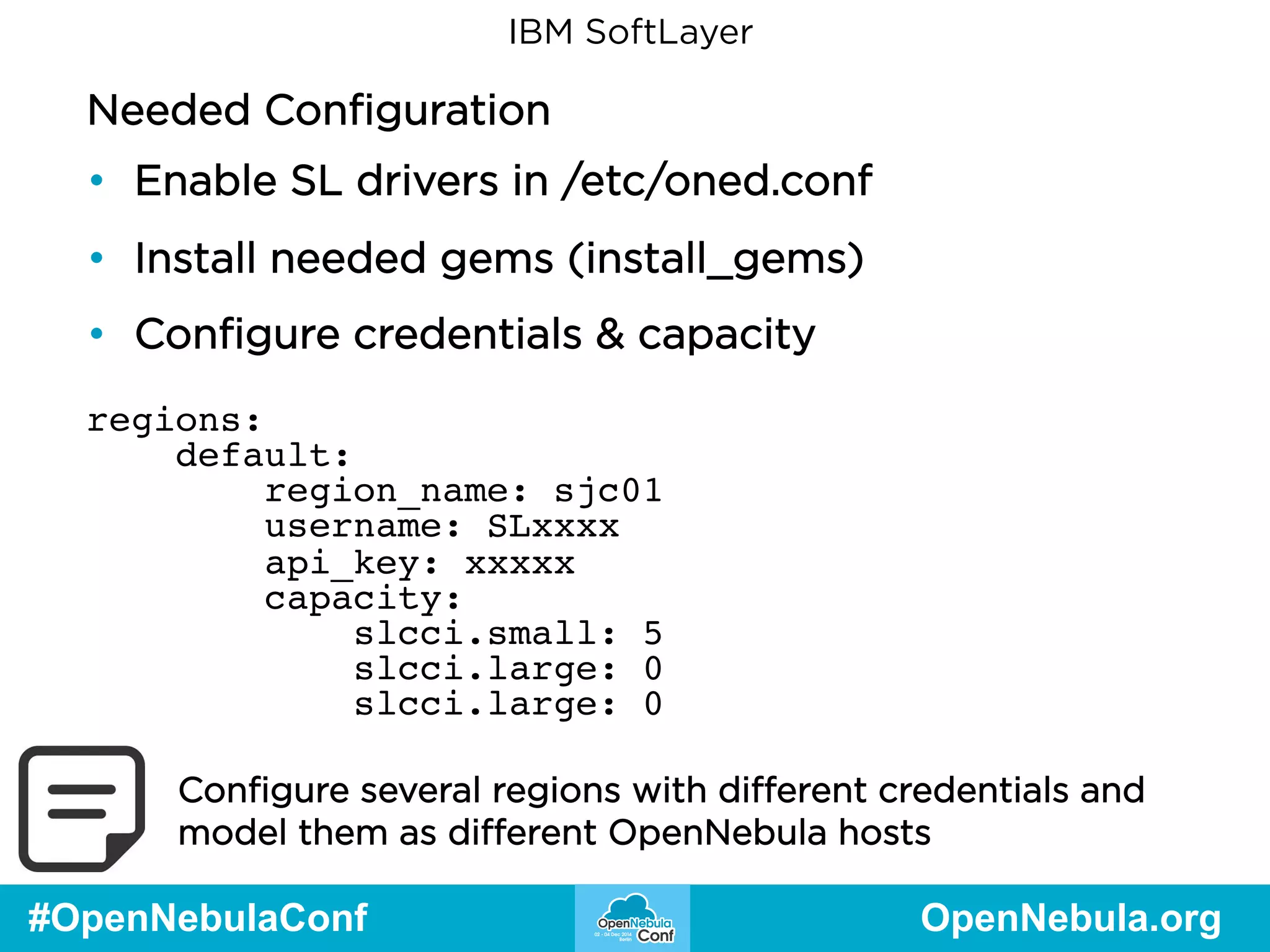 IBM SoftLayer 
Needed Configuration 
• Enable SL drivers in /etc/oned.conf 
• Install needed gems (install_gems) 
• Configure credentials & capacity 
regions: 
default: 
region_name: sjc01 
username: SLxxxx 
api_key: xxxxx 
capacity: 
slcci.small: 5 
slcci.large: 0 
slcci.large: 0 
Configure several regions with different credentials and 
model them as different OpenNebula hosts 
#OpenNebulaConf OpenNebula.org 
 
