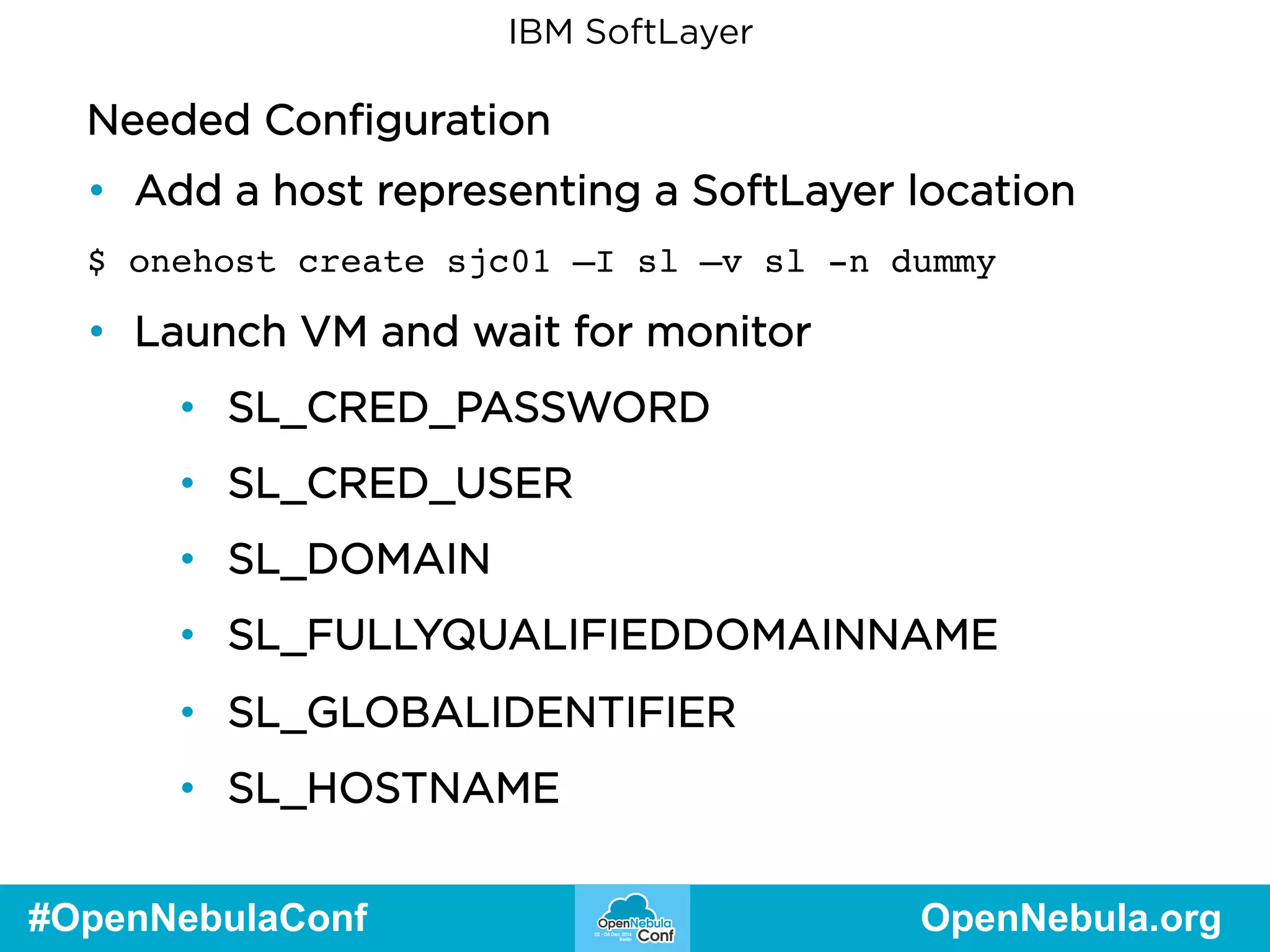 IBM SoftLayer 
Needed Configuration 
• Add a host representing a SoftLayer location 
$ onehost create sjc01 –I sl –v sl -n dummy 
• Launch VM and wait for monitor 
• SL_CRED_PASSWORD 
• SL_CRED_USER 
• SL_DOMAIN 
• SL_FULLYQUALIFIEDDOMAINNAME 
• SL_GLOBALIDENTIFIER 
• SL_HOSTNAME 
#OpenNebulaConf OpenNebula.org 
 