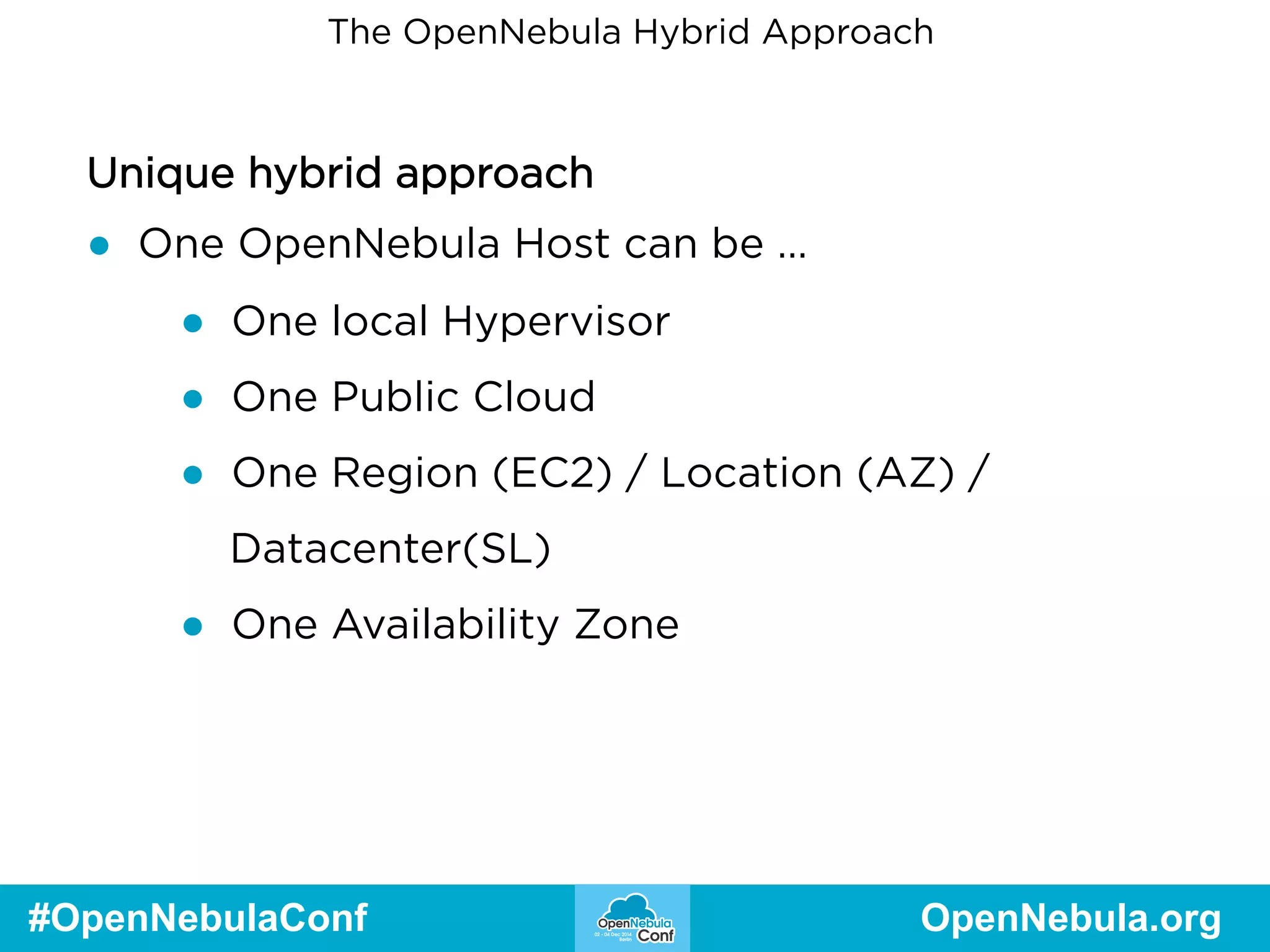 The OpenNebula Hybrid Approach 
Unique hybrid approach 
● One OpenNebula Host can be … 
● One local Hypervisor 
● One Public Cloud 
● One Region (EC2) / Location (AZ) / 
Datacenter(SL) 
● One Availability Zone 
#OpenNebulaConf OpenNebula.org 
 