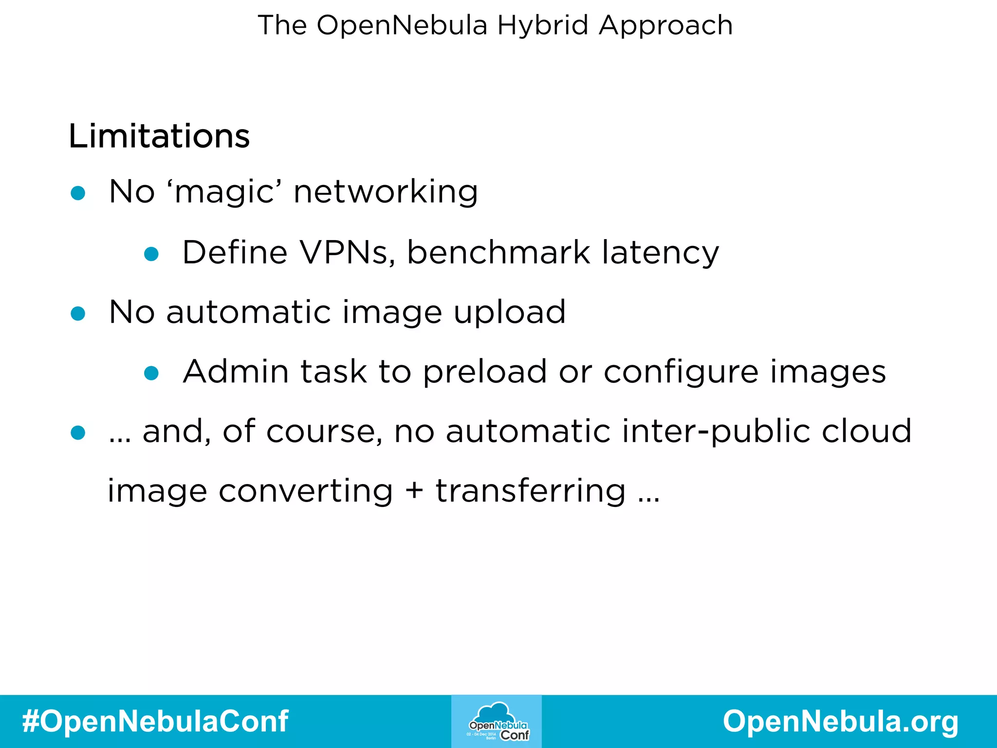 The OpenNebula Hybrid Approach 
Limitations 
● No ‘magic’ networking 
● Define VPNs, benchmark latency 
● No automatic image upload 
● Admin task to preload or configure images 
● … and, of course, no automatic inter-public cloud 
image converting + transferring … 
#OpenNebulaConf OpenNebula.org 
 