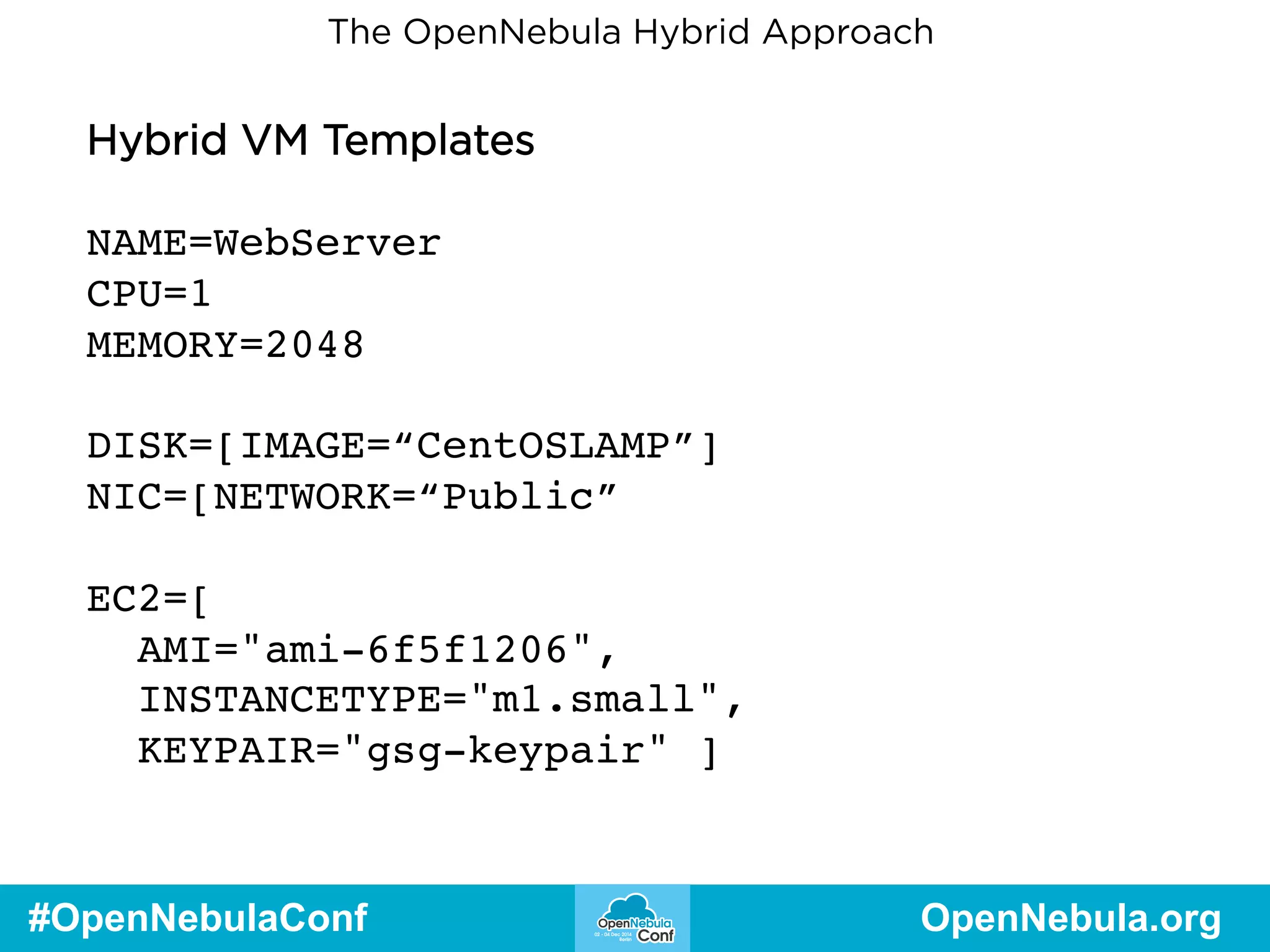 The OpenNebula Hybrid Approach 
Hybrid VM Templates 
NAME=WebServer 
CPU=1 
MEMORY=2048 
DISK=[IMAGE=“CentOSLAMP”] 
NIC=[NETWORK=“Public” 
EC2=[ 
AMI="ami-6f5f1206", 
INSTANCETYPE="m1.small", 
KEYPAIR="gsg-keypair" ] 
#OpenNebulaConf OpenNebula.org 
 