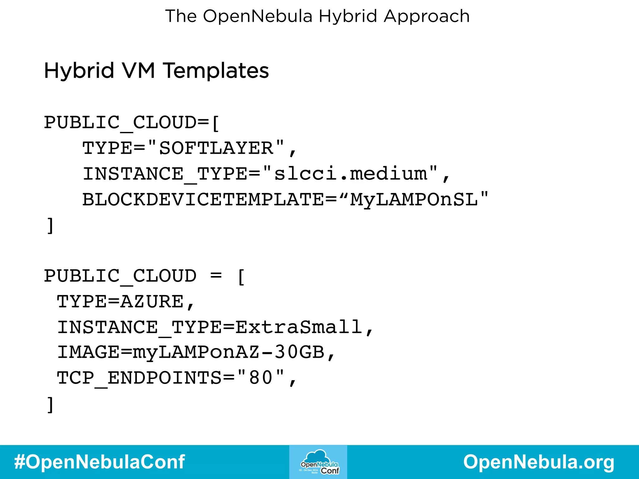 The OpenNebula Hybrid Approach 
Hybrid VM Templates 
PUBLIC_CLOUD=[ 
TYPE="SOFTLAYER", 
INSTANCE_TYPE="slcci.medium", 
BLOCKDEVICETEMPLATE=“MyLAMPOnSL" 
] 
PUBLIC_CLOUD = [ 
TYPE=AZURE, 
INSTANCE_TYPE=ExtraSmall, 
IMAGE=myLAMPonAZ-30GB, 
TCP_ENDPOINTS="80", 
] 
#OpenNebulaConf OpenNebula.org 
 