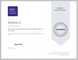 Oct 13, 2021
Shobana G
Build Image Quality Inspection using AWS Lookout
for Vision
an online non-credit course authorized by Coursera Project Network and offered through
Coursera
has successfully completed
Ranjan Relan
AI and Data Strategy Expert
Verify at coursera.org/verify/UEXRLJ4EM8L8
  Cour ser a has confir med the identity of this individual and their
par ticipation in the cour se.
 