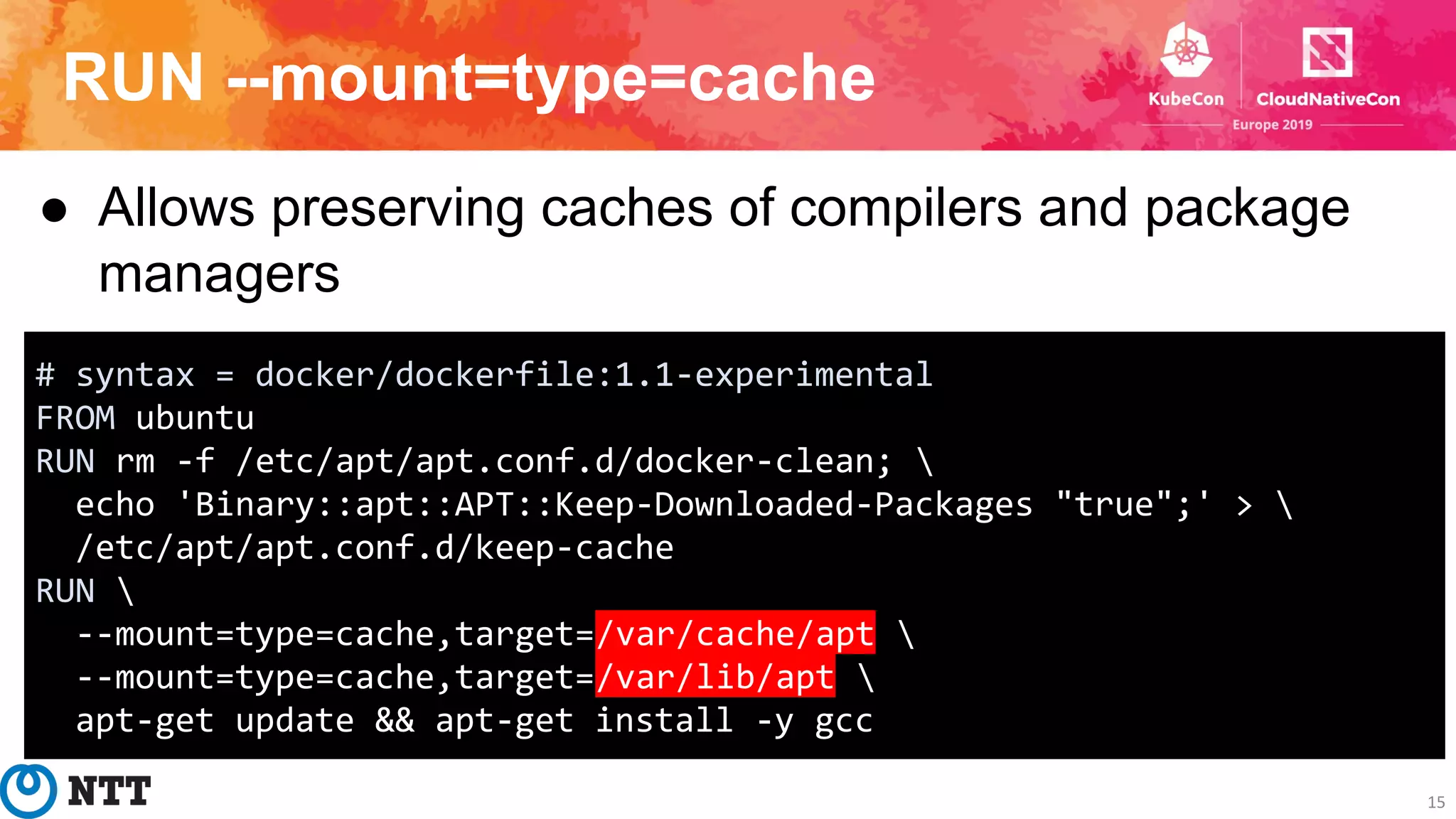 RUN --mount=type=cache
15
● Allows preserving caches of compilers and package
managers
# syntax = docker/dockerfile:1.1-experimental
FROM ubuntu
RUN rm -f /etc/apt/apt.conf.d/docker-clean; 
echo 'Binary::apt::APT::Keep-Downloaded-Packages "true";' > 
/etc/apt/apt.conf.d/keep-cache
RUN 
--mount=type=cache,target=/var/cache/apt 
--mount=type=cache,target=/var/lib/apt 
apt-get update && apt-get install -y gcc
 