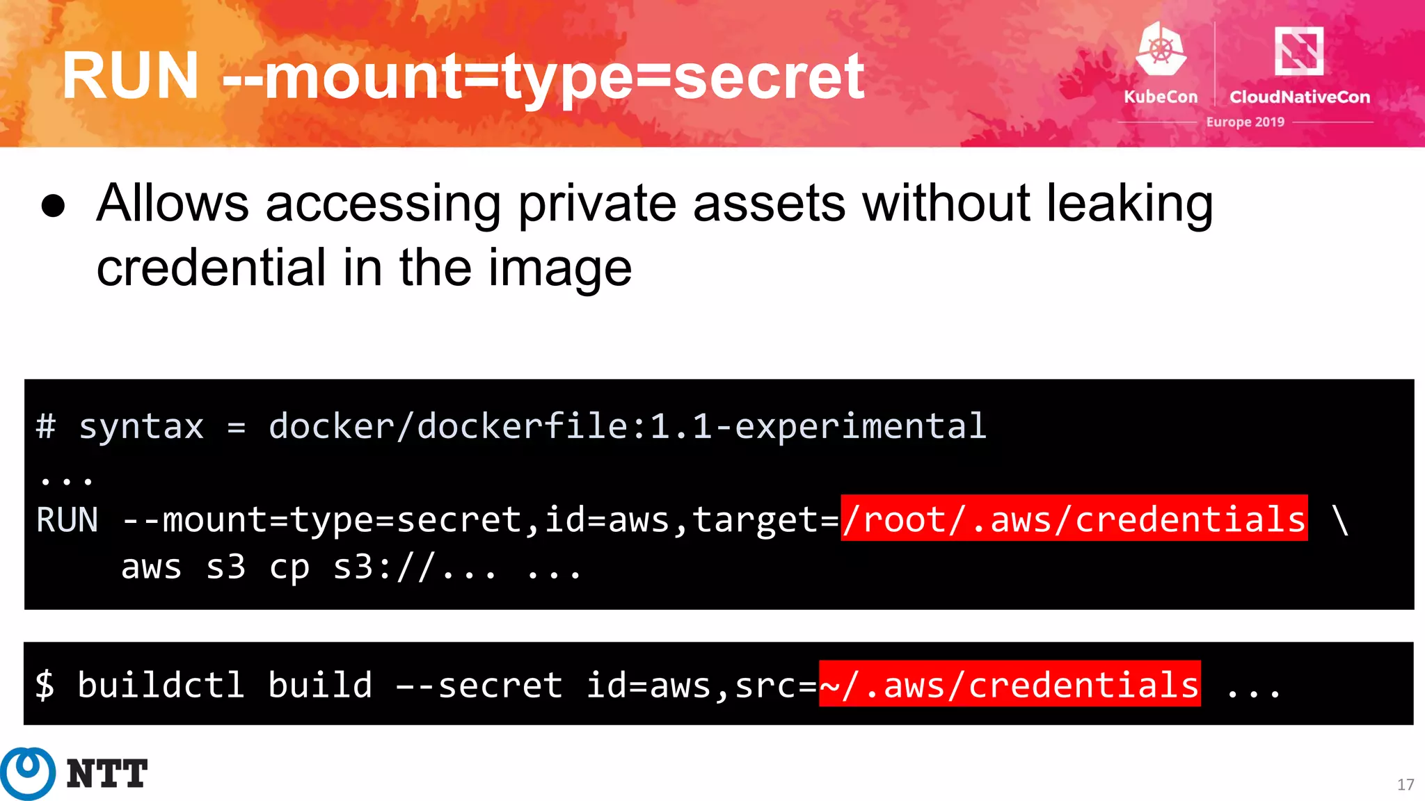 RUN --mount=type=secret
17
● Allows accessing private assets without leaking
credential in the image
# syntax = docker/dockerfile:1.1-experimental
...
RUN --mount=type=secret,id=aws,target=/root/.aws/credentials 
aws s3 cp s3://... ...
$ buildctl build –-secret id=aws,src=~/.aws/credentials ...
 