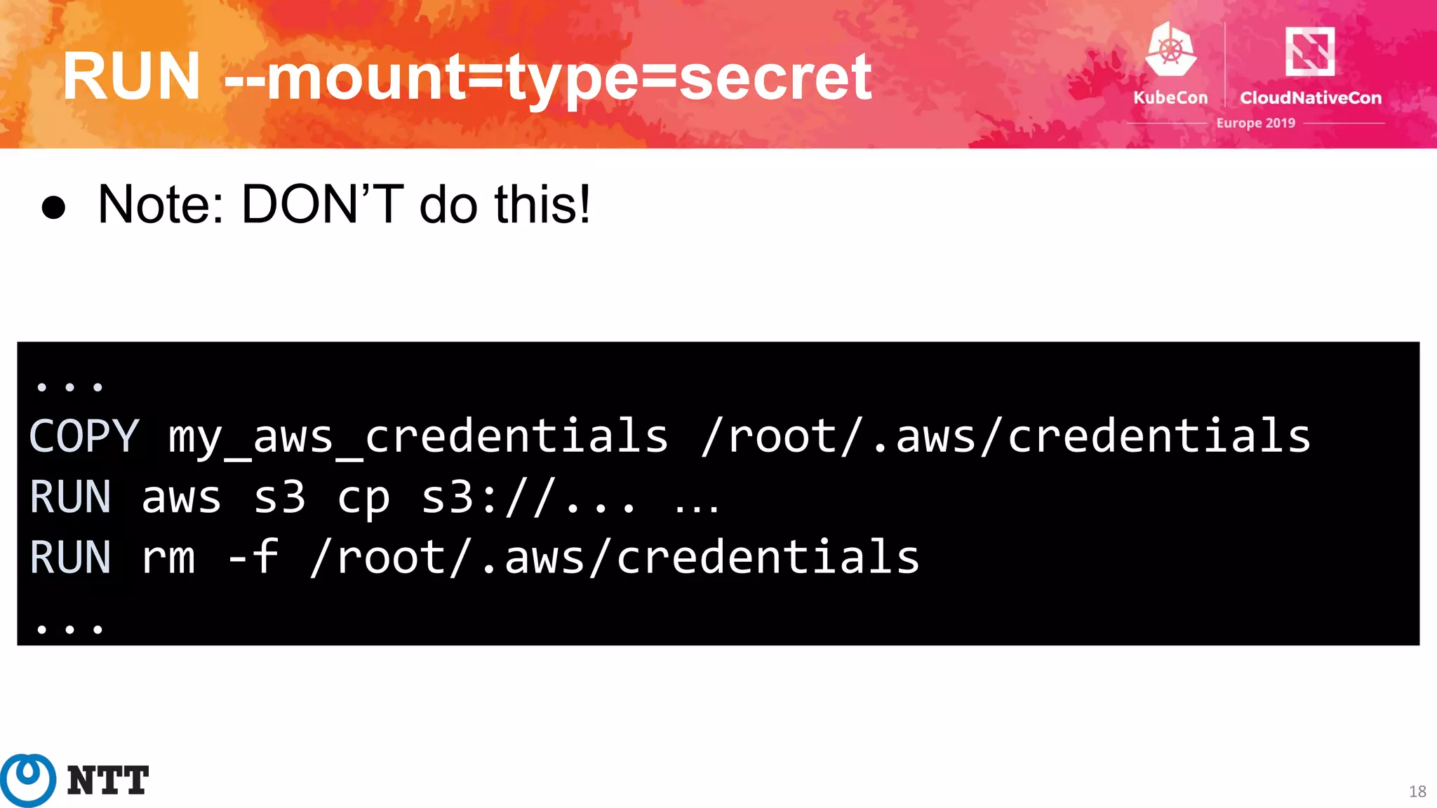 RUN --mount=type=secret
18
● Note: DON’T do this!
...
COPY my_aws_credentials /root/.aws/credentials
RUN aws s3 cp s3://... …
RUN rm -f /root/.aws/credentials
...
 
