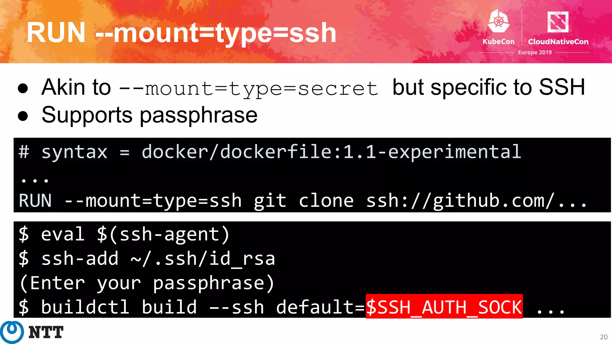 RUN --mount=type=ssh
20
● Akin to --mount=type=secret but specific to SSH
● Supports passphrase
# syntax = docker/dockerfile:1.1-experimental
...
RUN --mount=type=ssh git clone ssh://github.com/...
$ eval $(ssh-agent)
$ ssh-add ~/.ssh/id_rsa
(Enter your passphrase)
$ buildctl build –-ssh default=$SSH_AUTH_SOCK ...
 