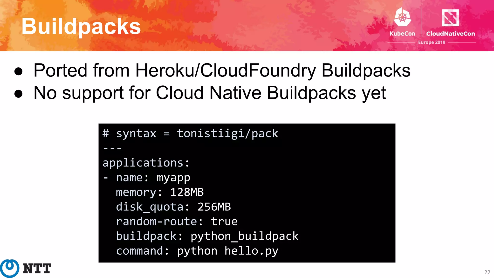 Buildpacks
22
● Ported from Heroku/CloudFoundry Buildpacks
● No support for Cloud Native Buildpacks yet
# syntax = tonistiigi/pack
---
applications:
- name: myapp
memory: 128MB
disk_quota: 256MB
random-route: true
buildpack: python_buildpack
command: python hello.py
 
