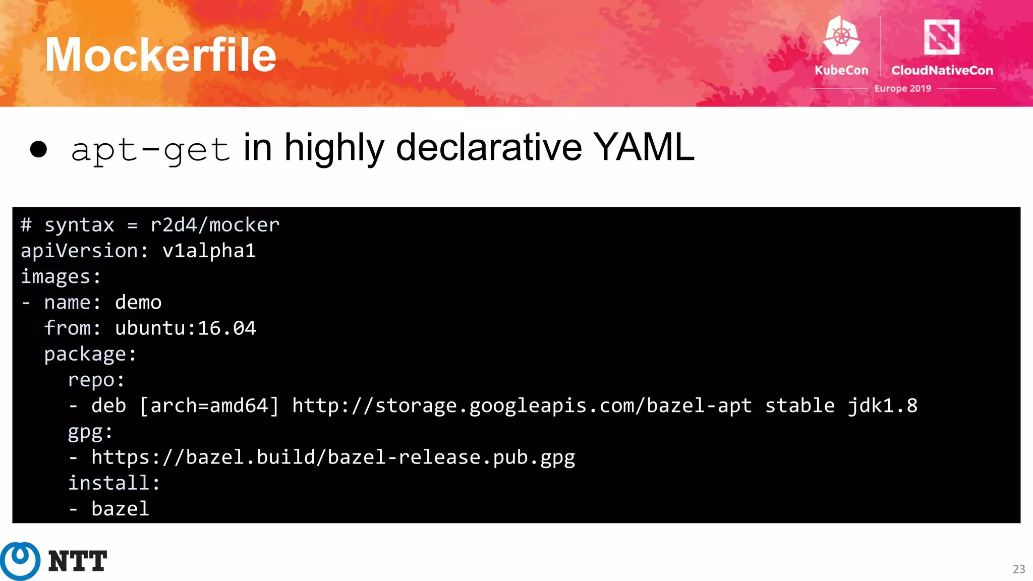 Mockerfile
23
● apt-get in highly declarative YAML
# syntax = r2d4/mocker
apiVersion: v1alpha1
images:
- name: demo
from: ubuntu:16.04
package:
repo:
- deb [arch=amd64] http://storage.googleapis.com/bazel-apt stable jdk1.8
gpg:
- https://bazel.build/bazel-release.pub.gpg
install:
- bazel
 