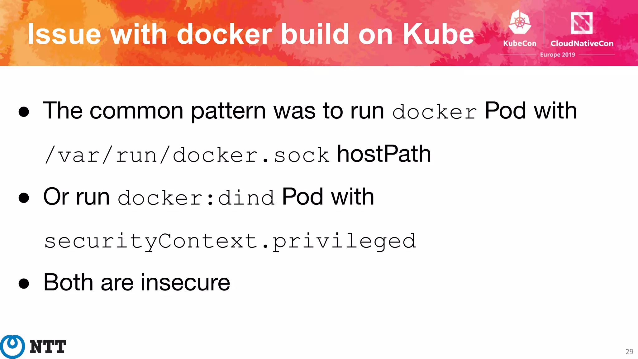 Issue with docker build on Kube
29
● The common pattern was to run docker Pod with
/var/run/docker.sock hostPath
● Or run docker:dind Pod with
securityContext.privileged
● Both are insecure
 